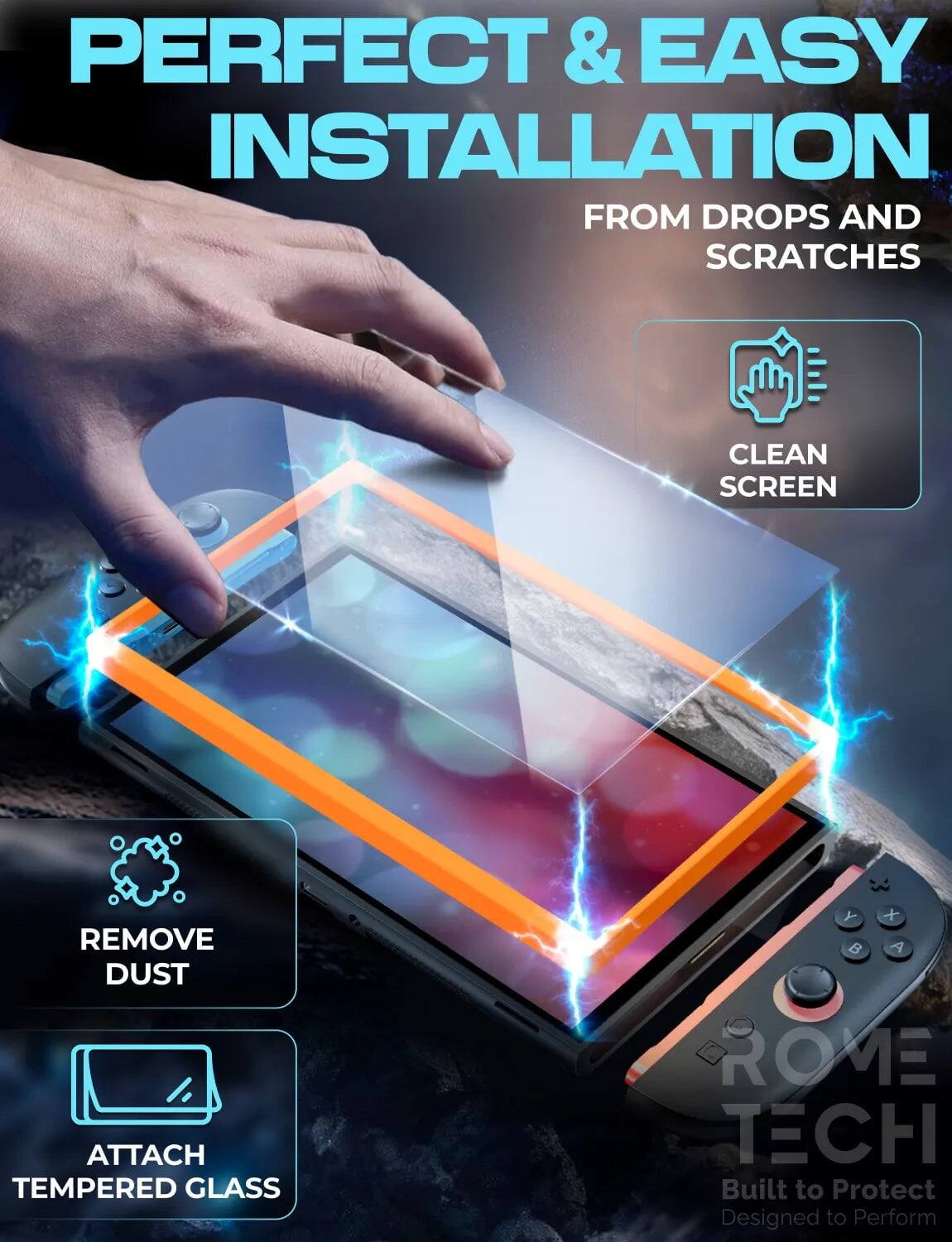PERFECT & EASY INSTALLATION  
FROM DROPS AND SCRATCHES  

CLEAN SCREEN  
REMOVE DUST  
ATTACH TEMPERED GLASS  

ROME TECH  
Built to Protect  
Designed to Perform
