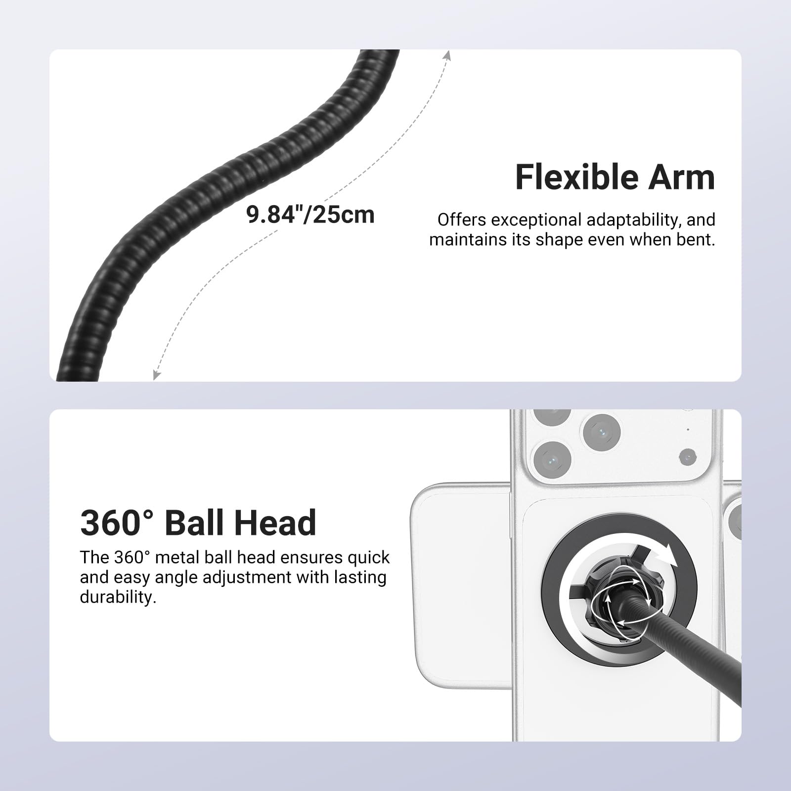 Flexible Arm 9.84"/25cm

Offers exceptional adaptability, and maintains its shape even when bent.

360° Ball Head

The 360° metal ball head ensures quick and easy angle adjustment with lasting durability.