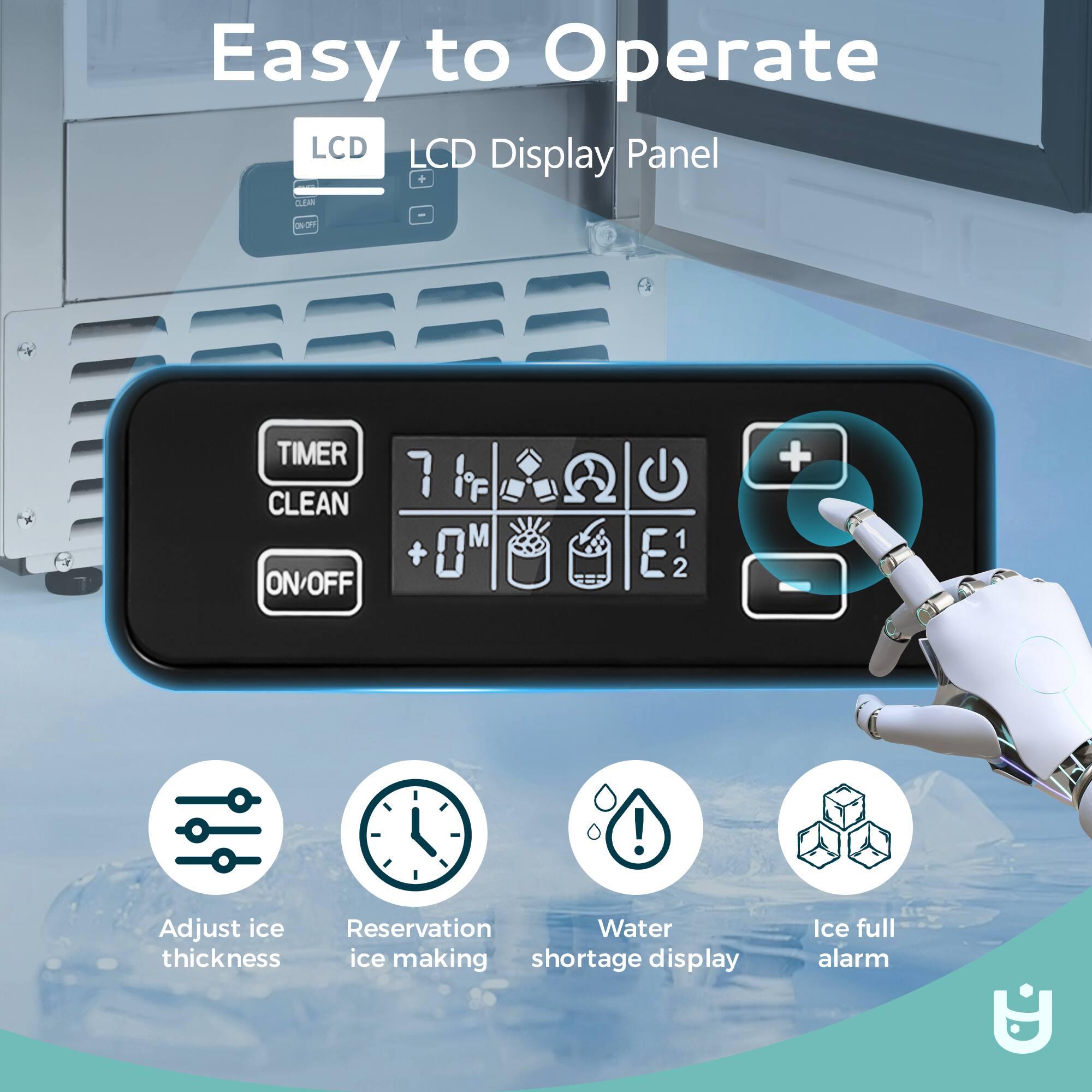 Easy to Operate

LCD Display Panel

- TIMER
- CLEAN
- ON/OFF
- Adjust ice thickness
- Reservation ice making
- Water shortage display
- Ice full alarm