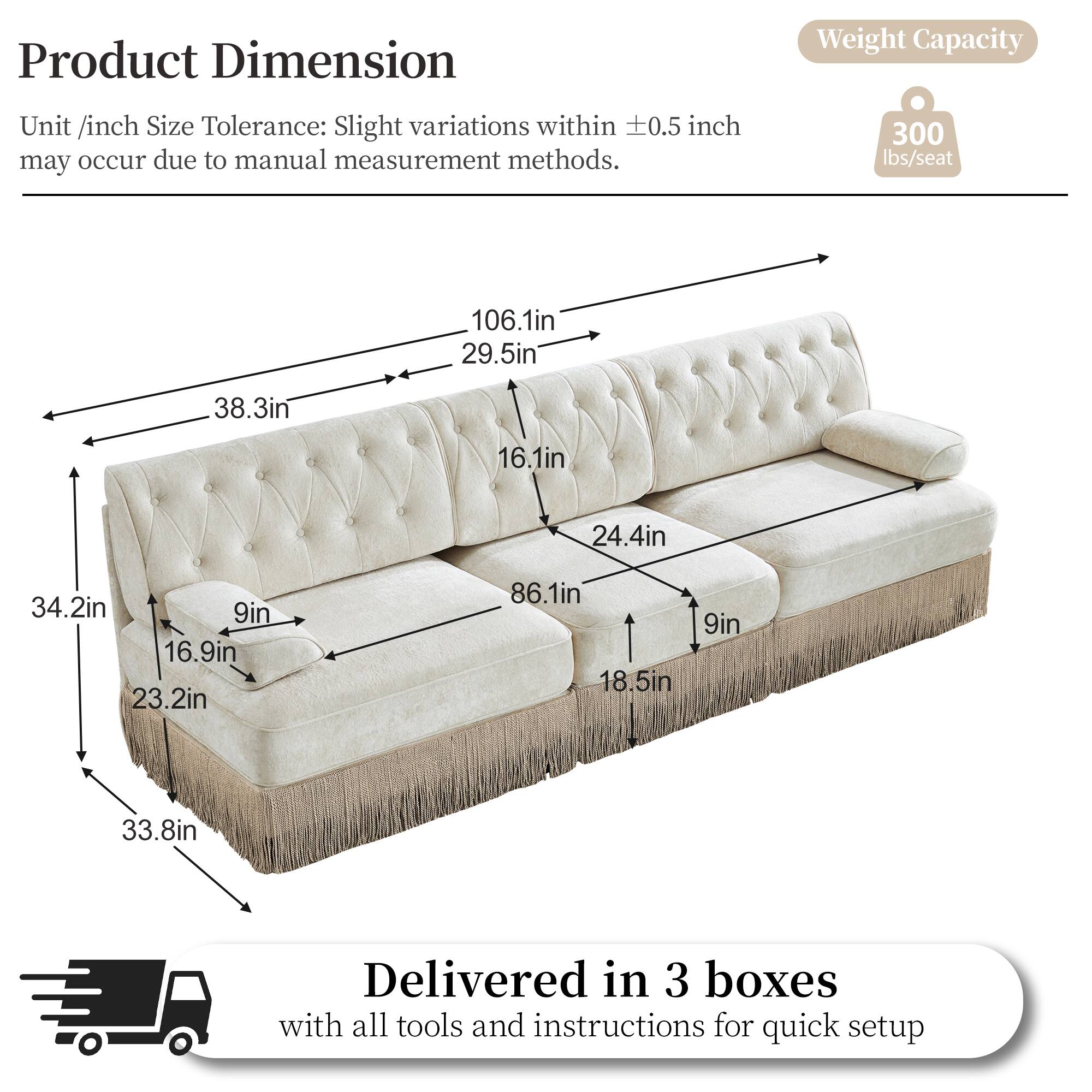 Product Dimension  
Weight Capacity  
Unit /inch Size Tolerance: Slight variations within 0.5 inch may occur due to manual measurement methods.  
300 lbs/seat  
106.1in  
29.5in  
38.3in  
16.1in  
24.4in  
34.2in  
9in  
16.9in  
23.2in  
86.1in  
18.5in  
9in  
33.8in  
Delivered in 3 boxes with all tools and instructions for quick setup