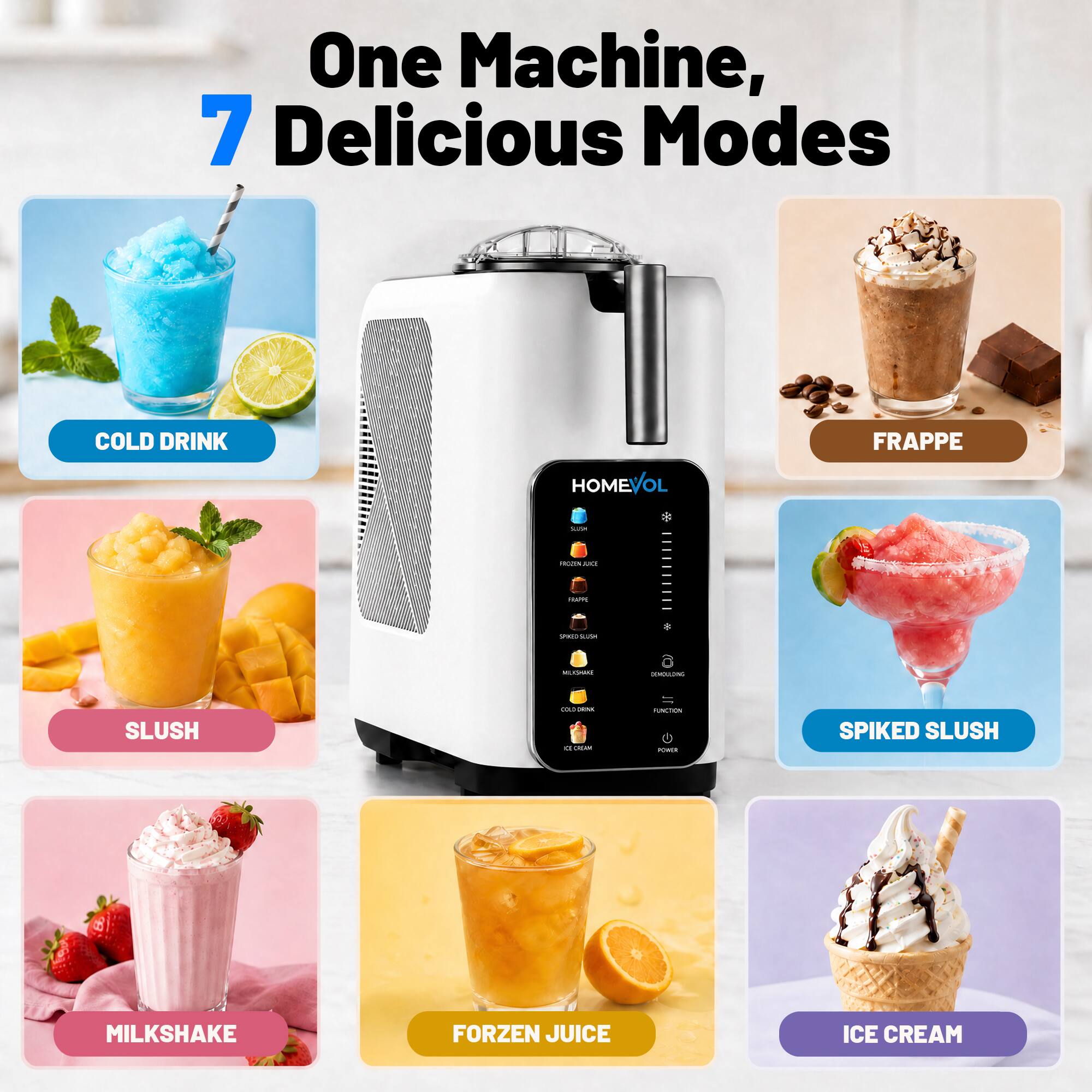 One Machine, 7 Delicious Modes

- COLD DRINK
- FRAPPE
- SLUSH
- SPIKED SLUSH
- MILKSHAKE
- FORZEN JUICE
- ICE CREAM
