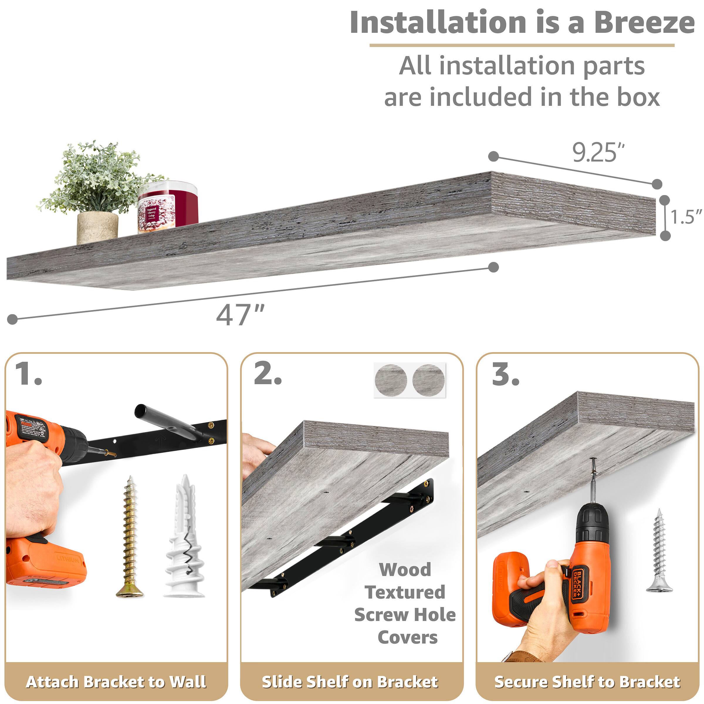 Installation is a Breeze  
All installation parts are included in the box

9.25"  
1.5"  
47"

1. Attach Bracket to Wall  
2. Slide Shelf on Bracket  
3. Secure Shelf to Bracket

Wood Textured Screw Hole Covers