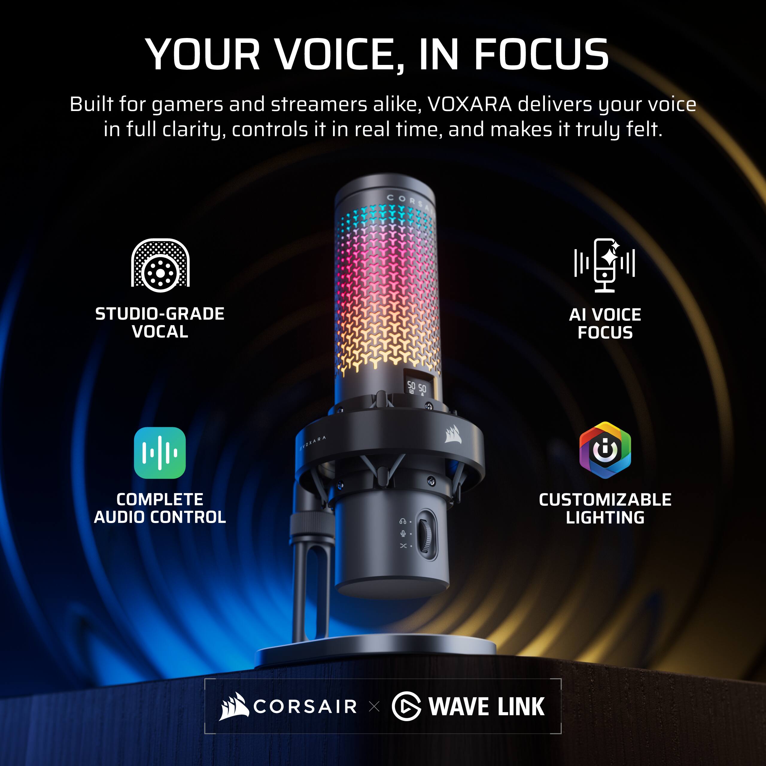 YOUR VOICE, IN FOCUS

Built for gamers and streamers alike, VOXARA delivers your voice in full clarity, controls it in real time, and makes it truly felt.

- STUDIO-GRADE VOCAL
- AI VOICE FOCUS
- COMPLETE AUDIO CONTROL
- CUSTOMIZABLE LIGHTING

CORSAIR x WAVE LINK