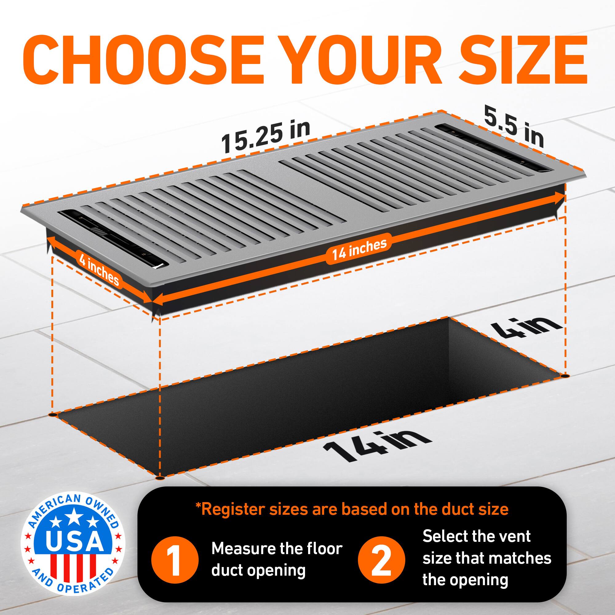 CHOOSE YOUR SIZE

5.5 in  
15.25 in  
4 inches  
14 inches  
4in  

AMERICAN OWNED USA AND OPERATED

*Register sizes are based on the duct size

1. Measure the floor duct opening  
2. Select the vent size that matches the opening
