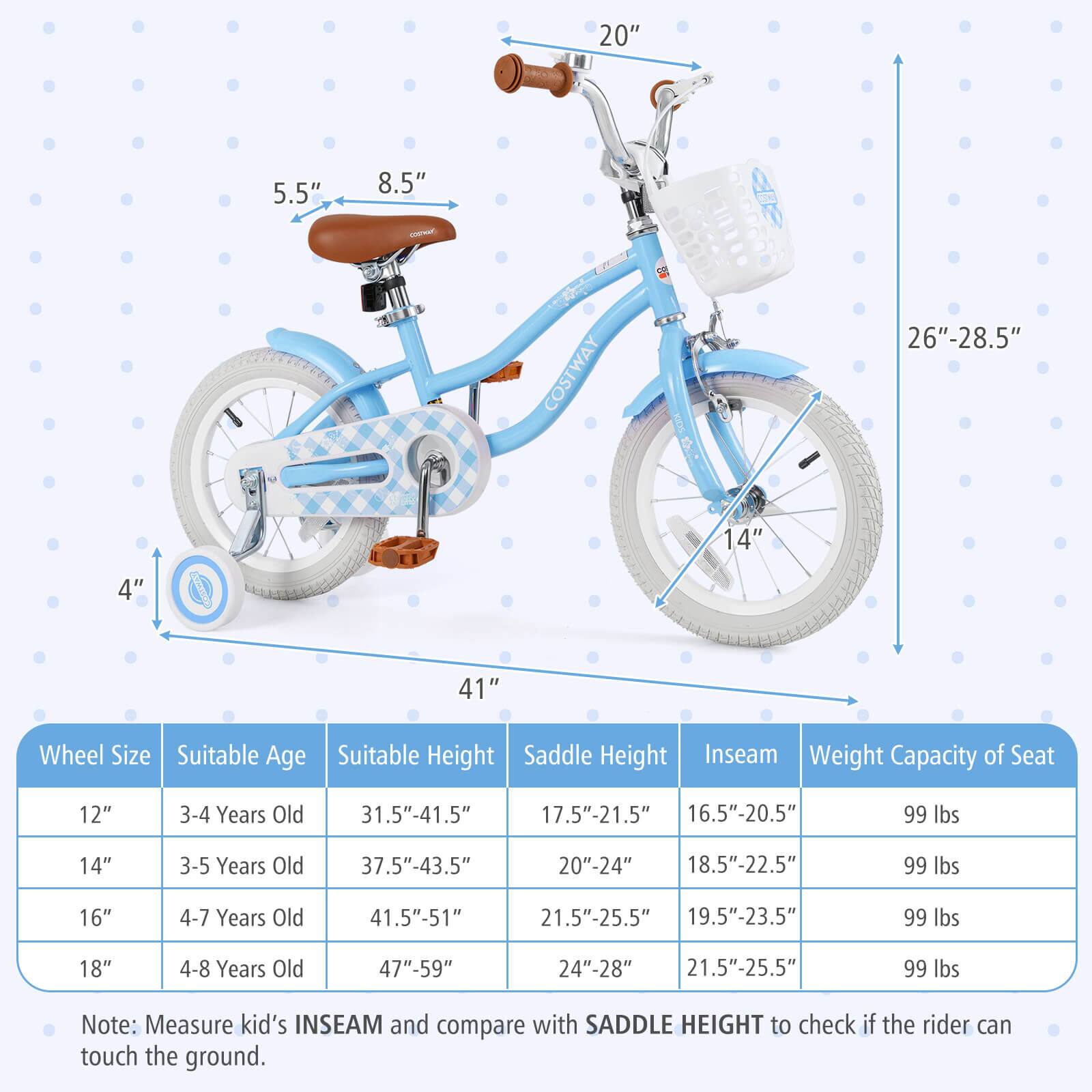 **Wheel Size**  
- 12"  
- 14"  
- 16"  
- 18"  

**Suitable Age**  
- 3-4 Years Old  
- 3-5 Years Old  
- 4-7 Years Old  
- 4-8 Years Old  

**Suitable Height**  
- 31.5"-41.5"  
- 37.5"-43.5"  
- 41.5"-51"  
- 47"-59"  

**Saddle Height**  
- 17.5"-21.5"  
- 20"-24"  
- 21.5"-25.5"  
- 24"-28"  

**Inseam**  
- 16.5"-20.5"  
- 18.5"-22.5"  
- 19.5"-23.5"  
- 21.5"-25.5"  

**Weight Capacity of Seat**  
- 99 lbs  

**Note:** Measure kid's INSEAM and compare with SADDLE HEIGHT