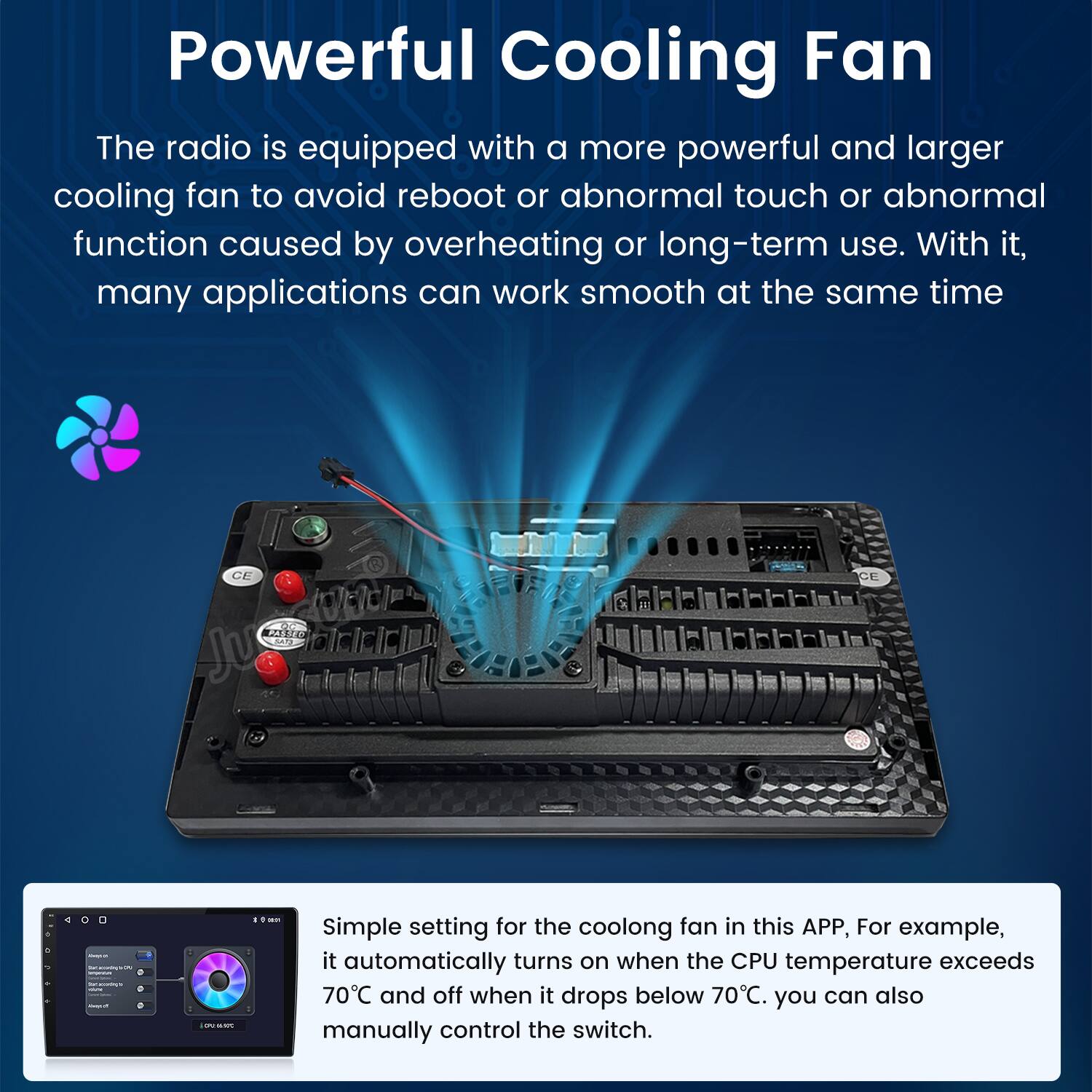 Powerful Cooling Fan

The radio is equipped with a more powerful and larger cooling fan to avoid reboot or abnormal touch or abnormal function caused by overheating or long-term use. With it, many applications can work smooth at the same time.

Simple setting for the cooling fan in this APP, For example, it automatically turns on when the CPU temperature exceeds 70°C and off when it drops below 70°C. You can also manually control the switch.