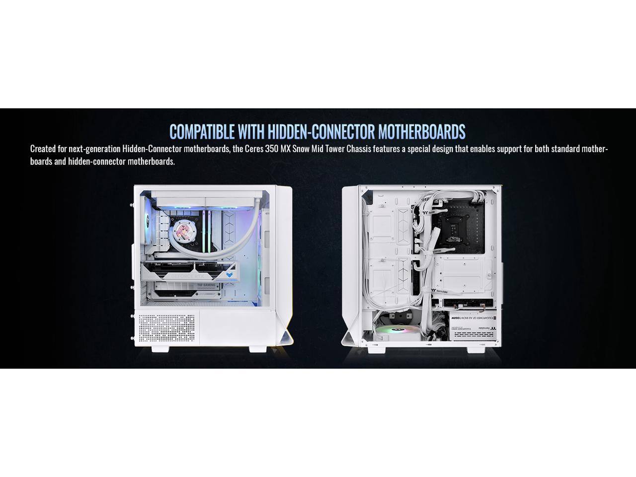 COMPATIBLE WITH HIDDEN-CONNECTOR MOTHERBOARDS

Created for next-generation Hidden-Connector motherboards, the Ceres 350 MX Snow Mid Tower Chassis features a special design that enables support for both standard motherboards and hidden-connector motherboards.