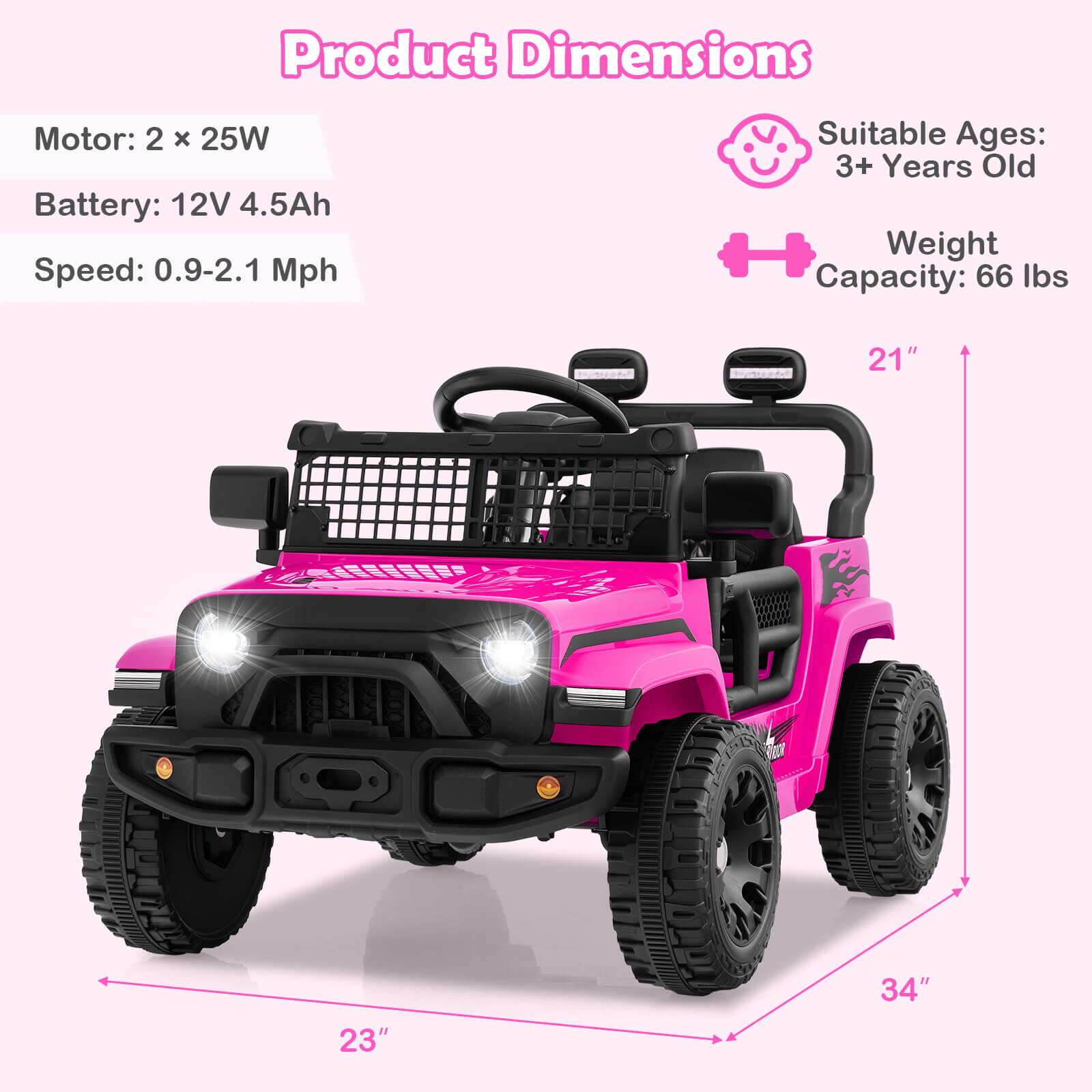 Product Dimensions

Motor: 2 x 25W  
Battery: 12V 4.5Ah  
Speed: 0.9-2.1 Mph  

Suitable Ages: 3+ Years Old  
Weight Capacity: 66 lbs  

Dimensions:  
- Height: 21"  
- Width: 23"  
- Length: 34"