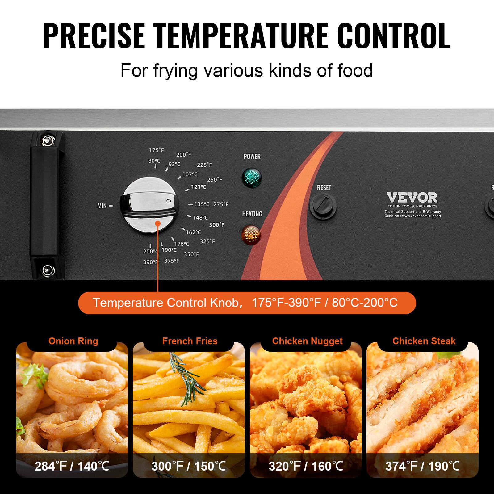 PRECISE TEMPERATURE CONTROL  
For frying various kinds of food

175F 200F 80C 93C 225F 107C 250F 121C 135C 275F 148C 300F 162C 325F 176C 200C 190C 350F 390F 375F

POWER  
HEATING  
RESET

VEVOR TOUGH TOOLS HALF PRICE  
Technical Support and E-Warranty Certificate

Temperature Control Knob, 175F-390F / 80C-200C

Onion Ring  
284F / 140C

French Fries  
300F / 150C

Chicken Nugget  
320F / 160C

Chicken Steak  
374F / 190C