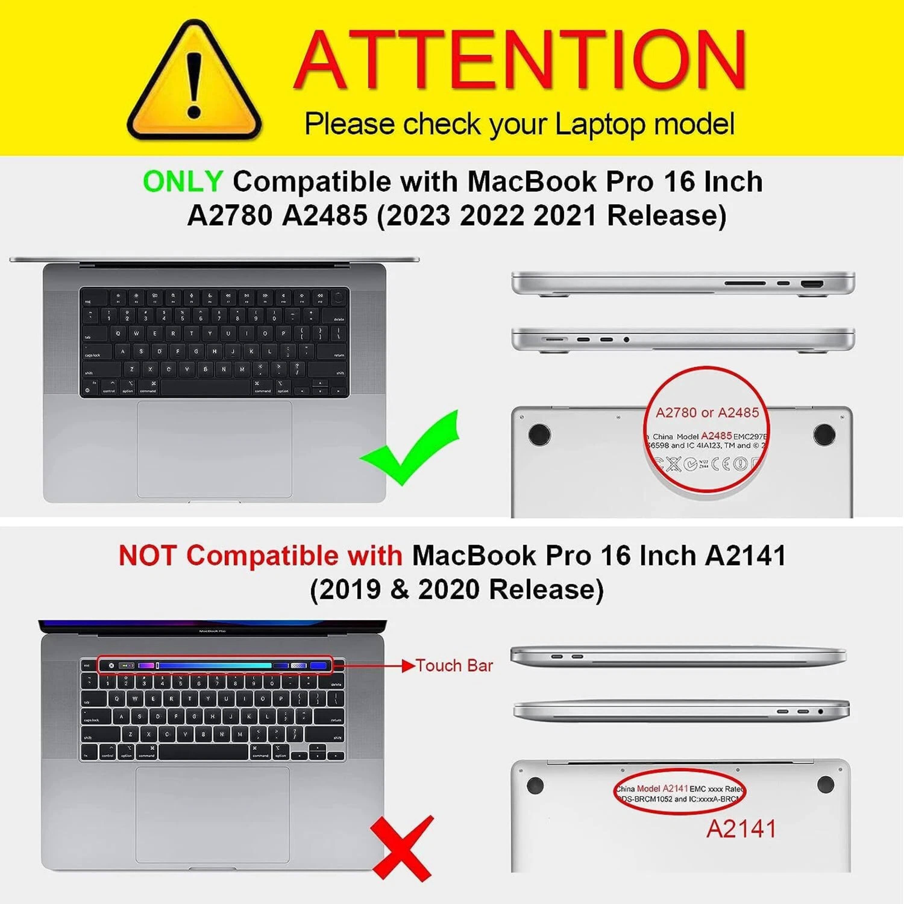 **ATTENTION**  
Please check your Laptop model

**ONLY Compatible with MacBook Pro 16 Inch A2780 A2485 (2023 2022 2021 Release)**

- A2780 or A2485  
  China Model A2485 EMC2976  
  A2780 or A2485

**NOT Compatible with MacBook Pro 16 Inch A2141 (2019 & 2020 Release)**

- Touch Bar  
  China Model A2141 EMC2976  
  A2141