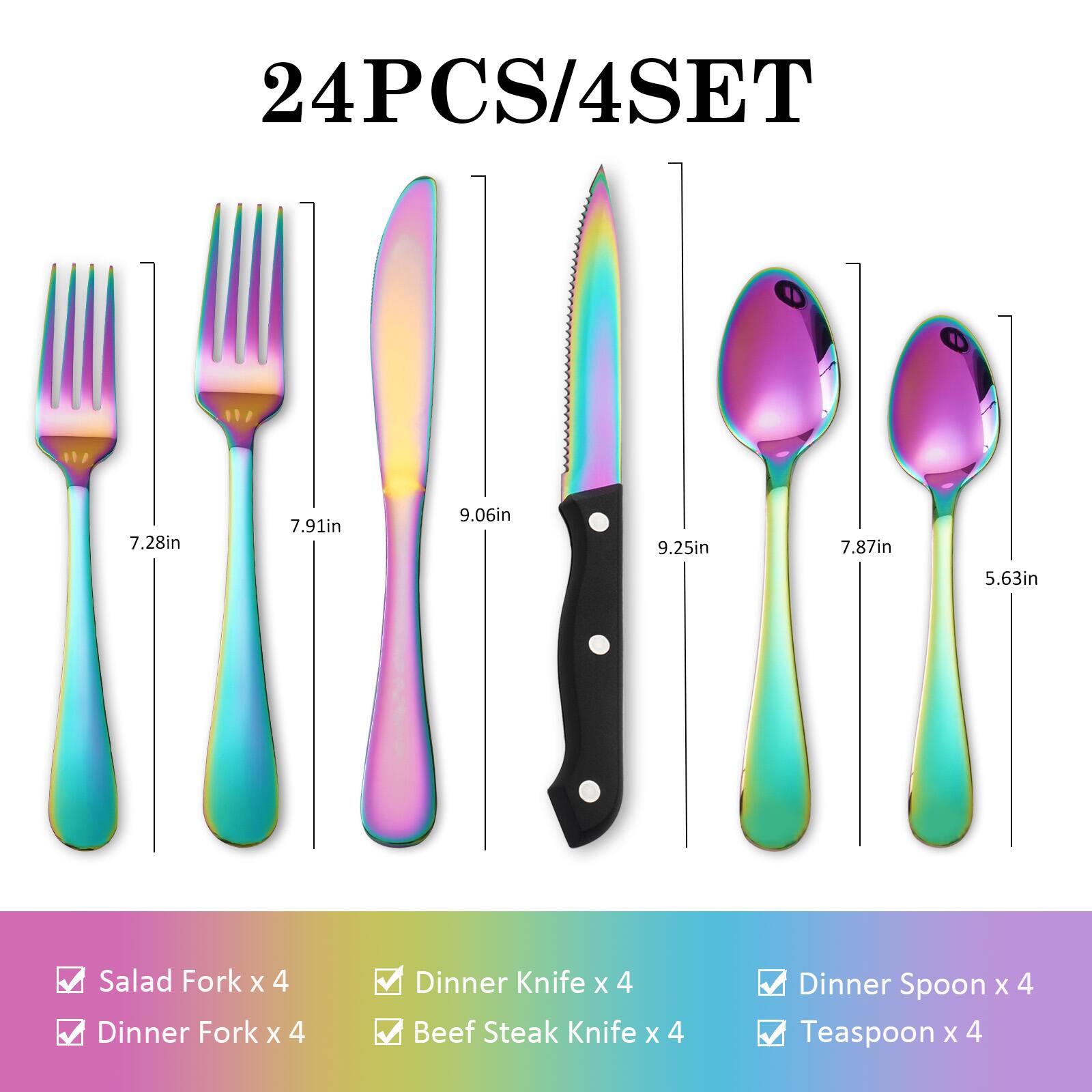 24PCS/4SET

- Salad Fork x 4
- Dinner Fork x 4
- Dinner Knife x 4
- Beef Steak Knife x 4
- Dinner Spoon x 4
- Teaspoon x 4

Dimensions:
- Salad Fork: 7.28in
- Dinner Fork: 7.91in
- Dinner Knife: 9.06in
- Beef Steak Knife: 9.25in
- Dinner Spoon: 7.87in
- Teaspoon: 5.63in