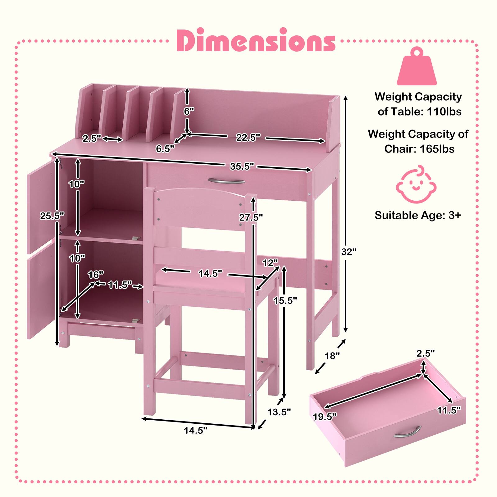 Dimensions  
Weight Capacity of Table: 110lbs  
Weight Capacity of Chair: 165lbs  
Suitable Age: 3+  

Table:  
- Height: 35.5"  
- Width: 22.5"  
- Depth: 27.5"  
- Shelf Height: 10"  
- Shelf Depth: 16"  
- Drawer Height: 2.5"  
- Drawer Width: 11.5"  
- Drawer Depth: 19.5"  

Chair:  
- Height: 32"  
- Seat Height: 18"  
- Seat Width: 14.5"  
- Seat Depth: 15.5"  
- Back Height: 12"  
- Back Width: 13.5"  
- Armrest Height: 10"  
- Armrest Width: 10"  
- Armrest Depth: 14.5"