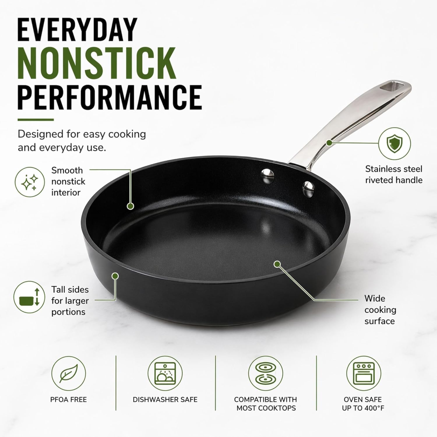 EVERYDAY NONSTICK PERFORMANCE  
Designed for easy cooking and everyday use.  
Smooth nonstick interior  
Stainless steel riveted handle  
Tall sides for larger portions  
Wide cooking surface  
PFOA FREE  
DISHWASHER SAFE  
COMPATIBLE WITH MOST COOKTOPS  
OVEN SAFE UP TO 400°F