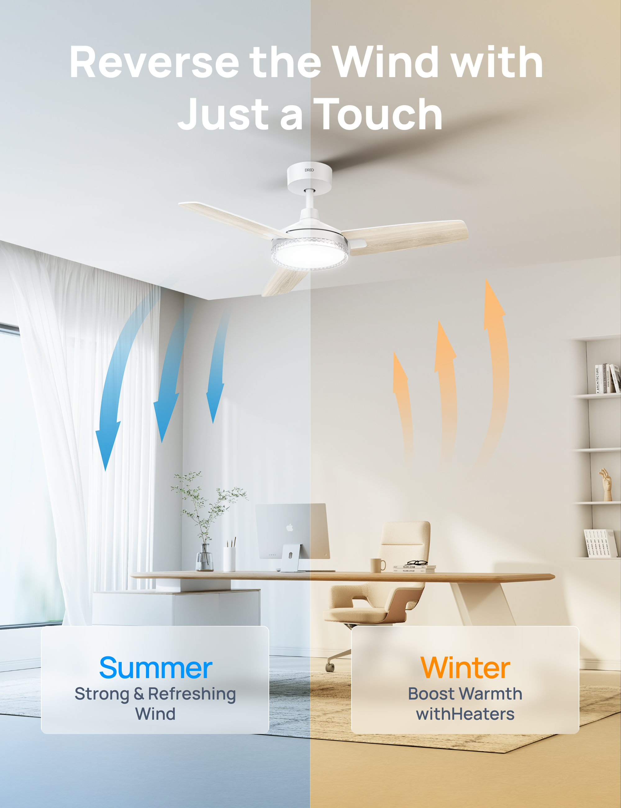 Reverse the Wind with Just a Touch

Summer
Strong & Refreshing Wind

Winter
Boost Warmth with Heaters