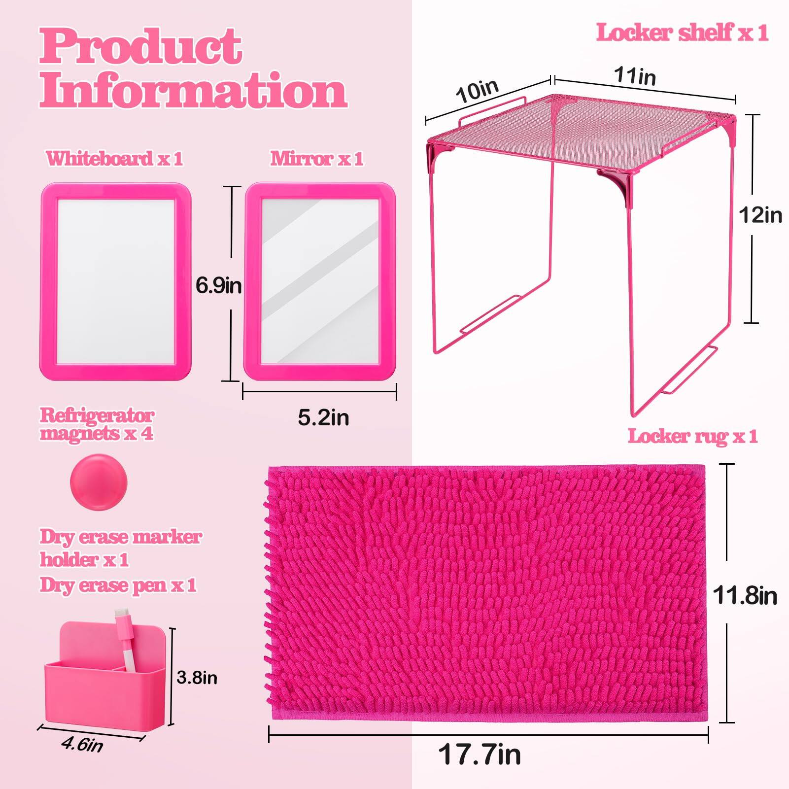 Product Information

- Whiteboard x 1
- Mirror x 1
- Refrigerator magnets x 4
- Dry erase marker holder x 1
- Dry erase pen x 1
- Locker shelf x 1
- Locker rug x 1

Dimensions:
- Whiteboard: 6.9in x 5.2in
- Mirror: 6.9in x 5.2in
- Locker shelf: 10in x 11in x 12in
- Locker rug: 17.7in x 11.8in
- Dry erase marker holder: 4.6in x 3.8in