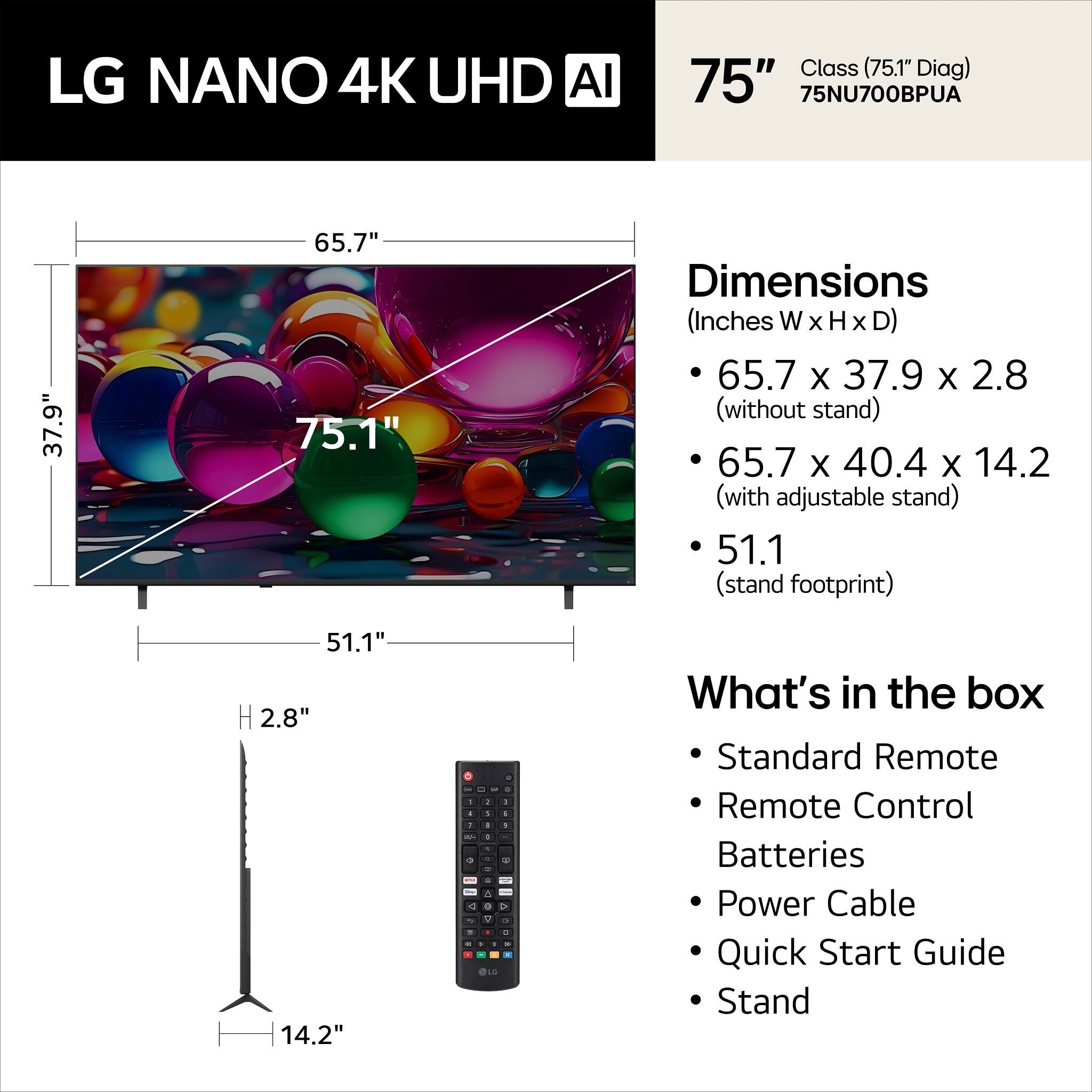 LG NANO 4K UHD AI Class (75.1" Diag) 75" 75NU700BPUA

Dimensions (Inches W x H x D)
- 65.7 x 37.9 x 2.8 (without stand)
- 65.7 x 40.4 x 14.2 (with adjustable stand)
- 51.1 (stand footprint)

What's in the box
- Standard Remote
- Remote Control
- Batteries
- Power Cable
- Quick Start Guide
- Stand