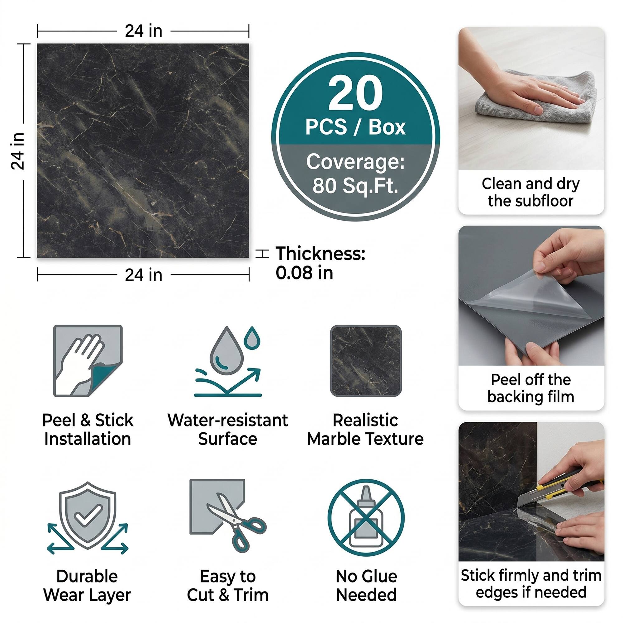 24 in x 24 in  
20 PCS / Box  
Coverage: 80 Sq.Ft.  
Thickness: 0.08 in  

Clean and dry the subfloor  
Peel & Stick Water-resistant Realistic Installation Surface Marble Texture  
Peel off the backing film  
Durable Wear Layer  
Easy to Cut & Trim  
No Glue Needed  
Stick firmly and trim edges if needed