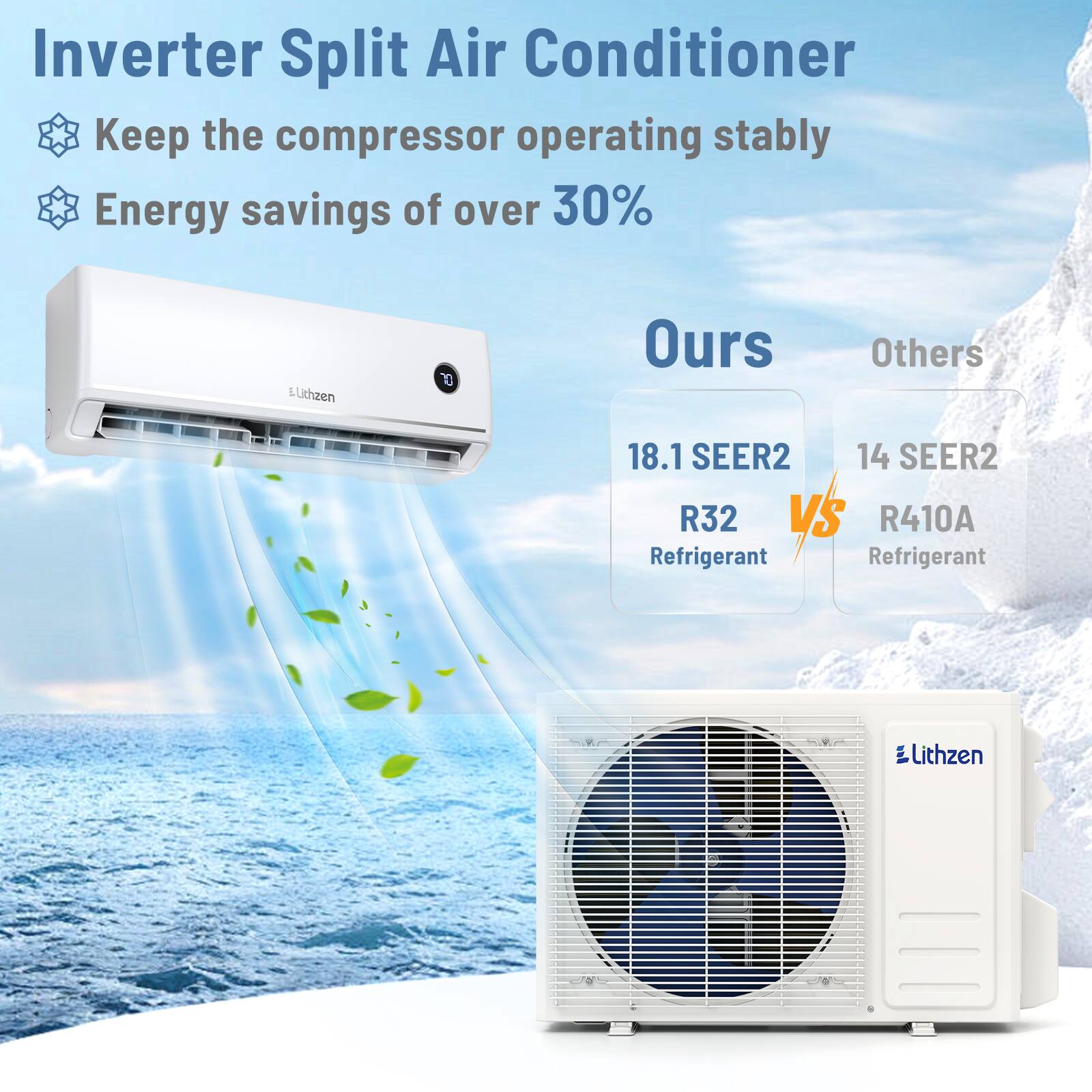 Inverter Split Air Conditioner  
Keep the compressor operating stably  
Energy savings of over 30%  

Lithzen  

Ours  
18.1 SEER2  
R32 Refrigerant  

Others  
14 SEER2  
R410A Refrigerant
