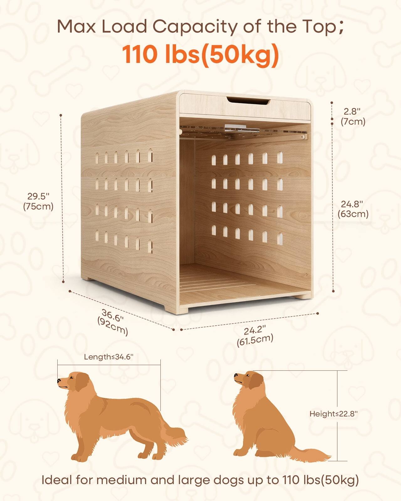 Max Load Capacity of the Top; 110 lbs (50kg)

2.8" (7cm)
29.5" (75cm)
24.8" (63cm)
36.6" (92cm)
Lengths 34.6"
24.2" (61.5cm)
Heights 22.8"

Ideal for medium and large dogs up to 110 lbs (50kg)