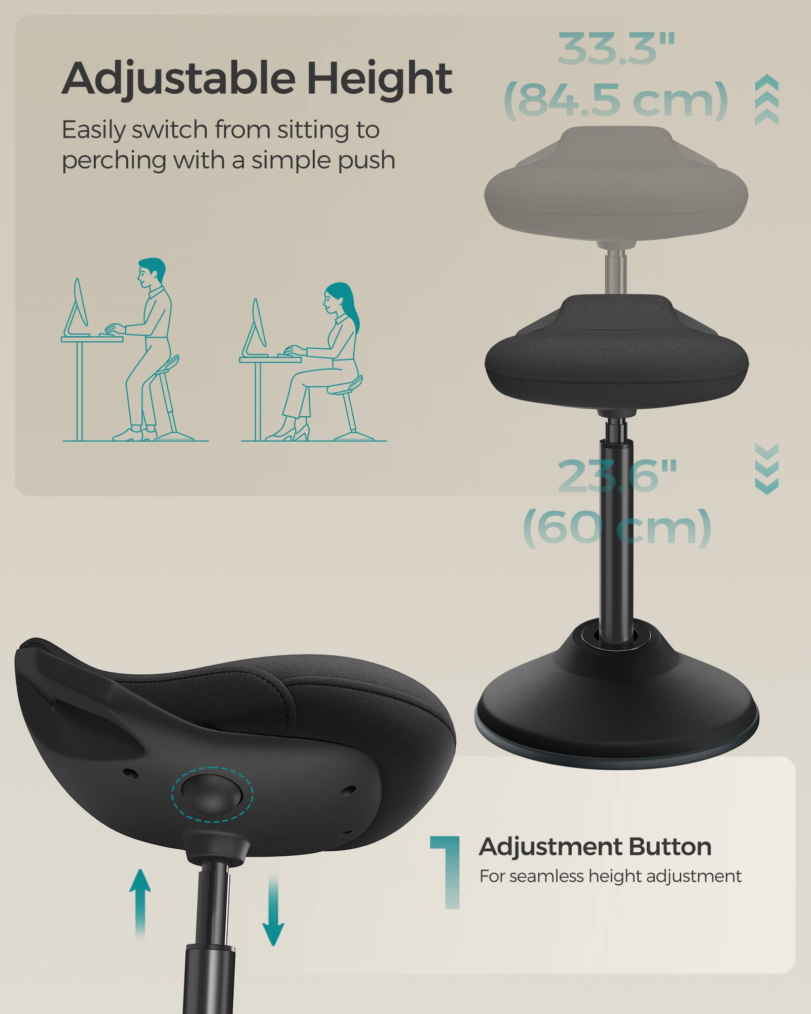 Adjustable Height  
Easily switch from sitting to perching with a simple push  

33.3" (84.5 cm)  
23.6" (60 cm)  

Adjustment Button  
For seamless height adjustment