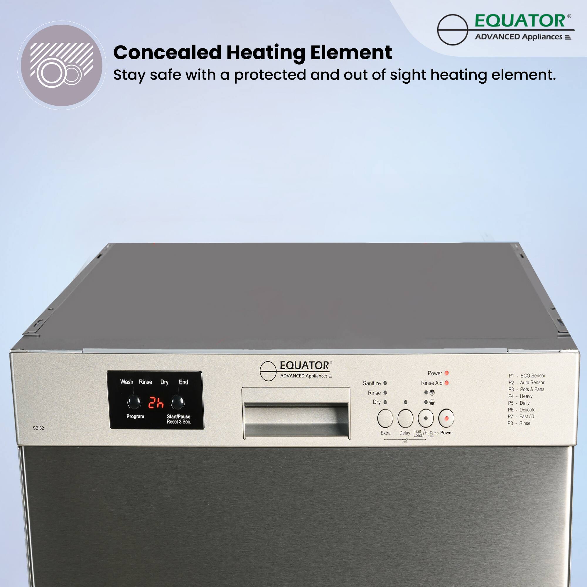EQUATOR ADVANCED Appliances  
Concealed Heating Element  
Stay safe with a protected and out of sight heating element.

Wash Rinse Dry End  
2h Program  
Start/Pause  
Rinse Aid  
Sanitize  
Rinse  
Dry  
Extra  
Delay  
Load  
HTemp Power  
P1 - ECO Sensor  
P2 - Auto Sensor  
P3 - Pots & Pans  
P4 - Heavy  
P5 - Delicate  
P6 - Fast 50  
P7 - Rinse
