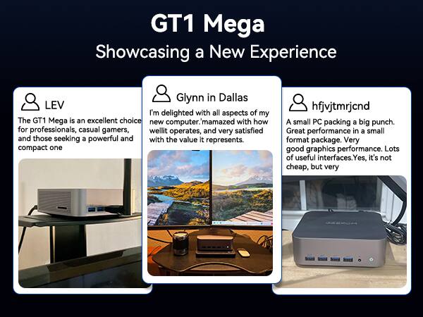 GT1 Mega  
Showcasing a New Experience  

LEV  
The GT1 Mega is an excellent choice for professionals, casual gamers, and those seeking a powerful and compact one  

Glynn in Dallas  
I'm delighted with all aspects of my new computer. I'm amazed with how well it operates, and very satisfied with the value it represents.  

hfjvjtmrjcnd  
A small PC packing a big punch. Great performance in a small format package. Very good graphics performance. Lots of useful interfaces. Yes, it's not cheap, but very