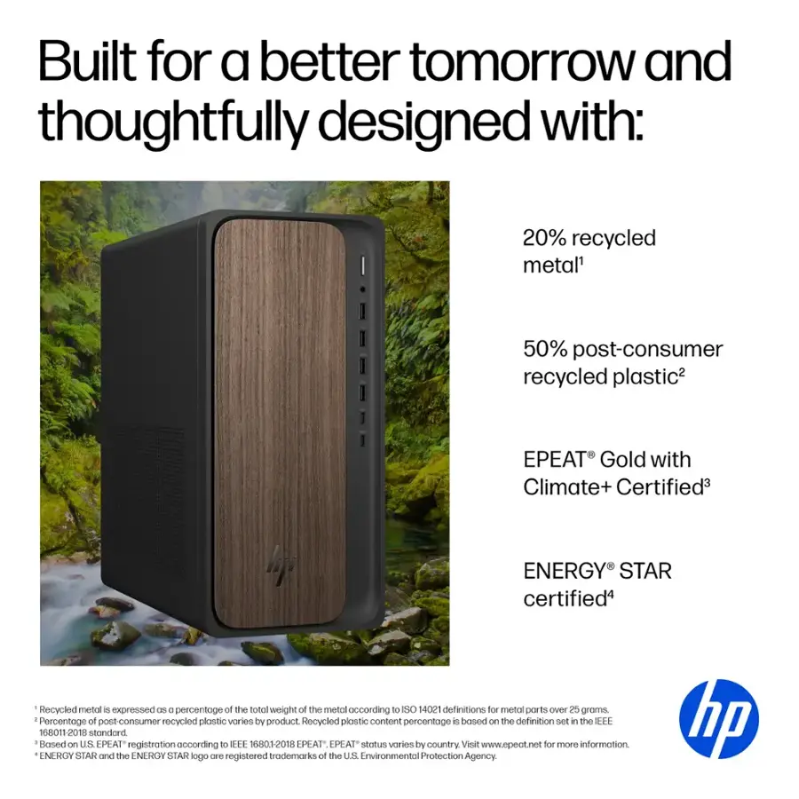 Built for a better tomorrow and thoughtfully designed with:

* 20% recycled metal
* 50% post-consumer recycled plastic
* EPEAT Gold with Climate+ Certified
* ENERGY STAR certified
* Recycled metal is expressed as a percentage of the total weight of the metal according to SO 14021 definitions for metal ports over 25 groms.
* Percentage of post-consumer recycled plastic varies by product.
* Recycled plastic content percentage is based on the definition set in the EEE 168011-2018 standard.
* Based on U.S. EPEAT registration according to EEE 6801-2018 EPEAT EPEAT status varies by country.
* Visit [www.epeat.net](http://www.epeat.net) for more information.
* ENERGY STAR and the ENERGY STAR logo are registered trademarks of the US Environmental Protection Agency.
* HP