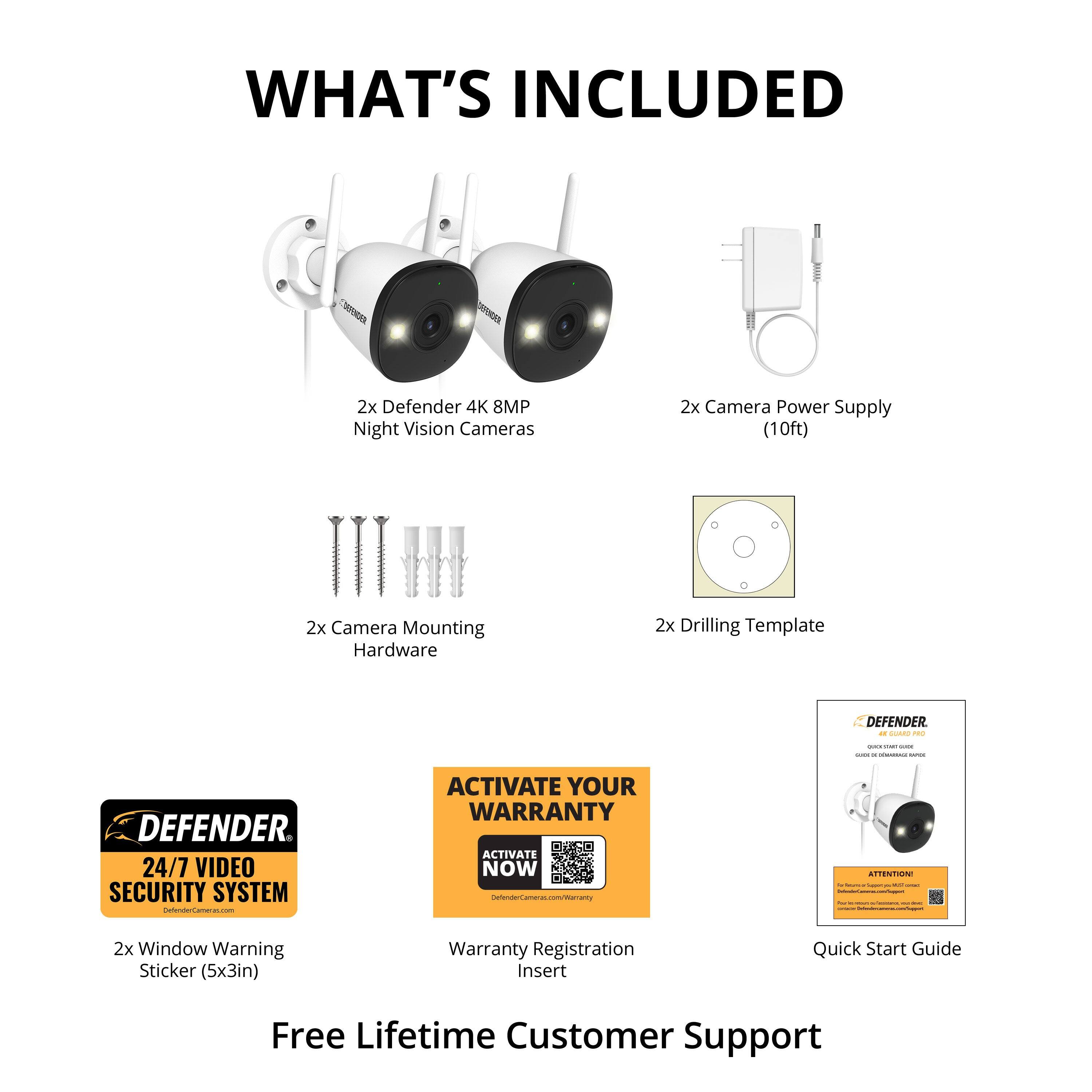 **WHAT'S INCLUDED**

- 2x Defender 4K 8MP Night Vision Cameras
- 2x Camera Power Supply (10ft)
- 2x Camera Mounting Hardware
- 2x Drilling Template
- 2x Window Warning Sticker (5x3in)
- Warranty Registration Insert
- Quick Start Guide
- Free Lifetime Customer Support

**DEFENDER 24/7 VIDEO SECURITY SYSTEM**

**ACTIVATE YOUR WARRANTY NOW**

[QR Code for Warranty Activation]