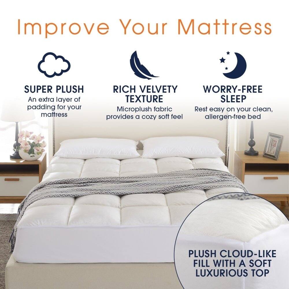 Improve Your Mattress

SUPER PLUSH
An extra layer of padding for your mattress

RICH VELVETY TEXTURE
Microplush fabric provides a cozy soft feel

WORRY-FREE SLEEP
Rest easy on your clean, allergen-free bed

PLUSH CLOUD-LIKE FILL WITH A SOFT LUXURIOUS TOP