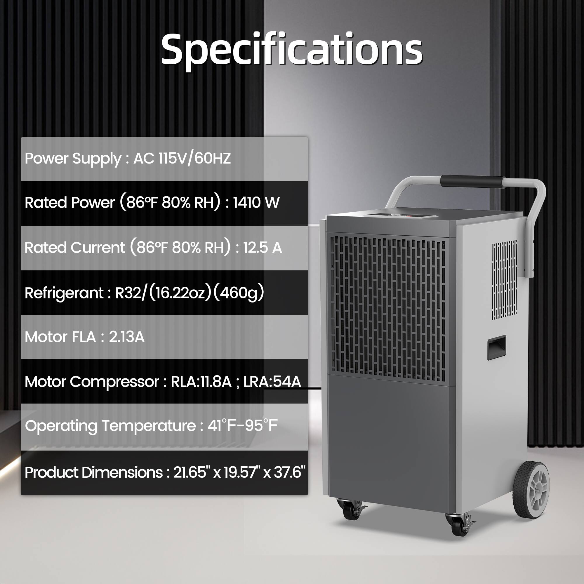 Specifications

Power Supply: AC 115V/60Hz

Rated Power (86°F 80% RH): 1410 W

Rated Current (86°F 80% RH): 12.5 A

Refrigerant: R32 (16.22oz) (460g)

Motor FLA: 2.13A

Motor Compressor: RLA: 11.8A; LRA: 54A

Operating Temperature: 41°F-95°F

Product Dimensions: 21.65" x 19.57" x 37.6"