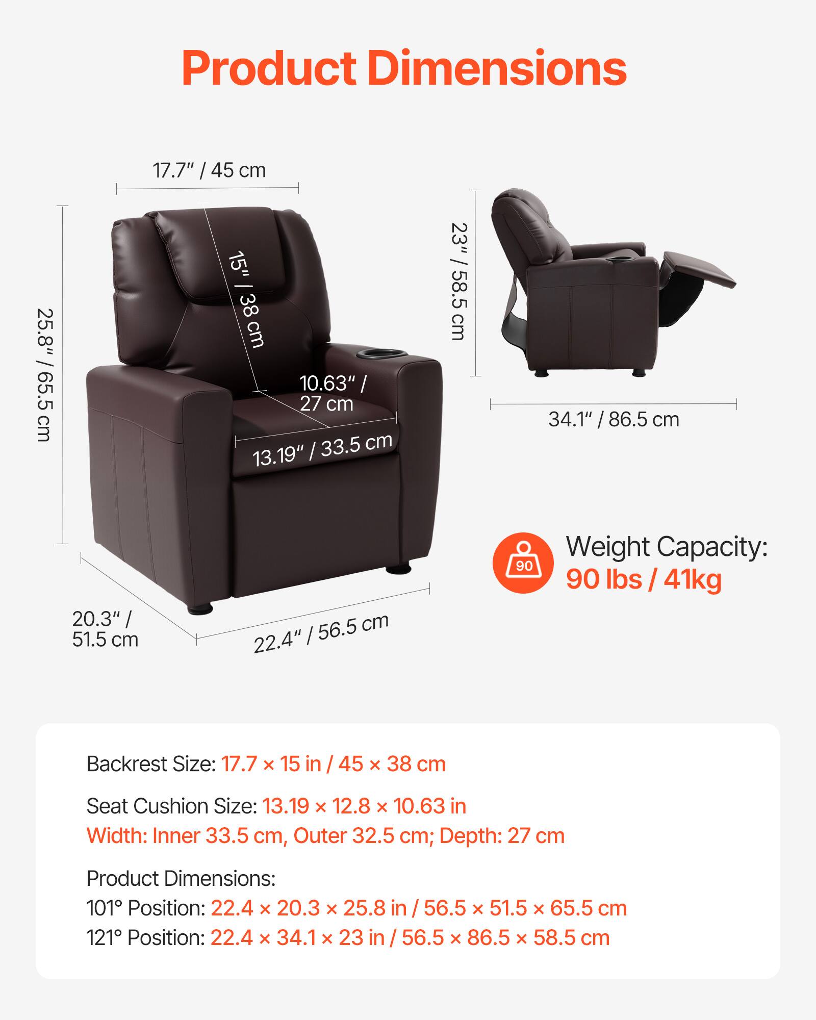 **Product Dimensions**

- **Backrest Size:** 17.7" x 15" / 45 cm x 38 cm; Depth: 27 cm
- **Seat Cushion Size:** 13.19" x 12.8" x 10.63" / 33.5 cm x 32.5 cm x 27 cm
- **Width:** Inner 33.5 cm, Outer 32.5 cm
- **Product Dimensions:**
  - 101° Position: 22.4" x 20.3" x 25.8" / 56.5 cm x 51.5 cm x 65.5 cm
  - 121° Position: 22.4" x 34.1" x 23" / 56.5 cm x 86.5 cm x 58.5 cm

**Weight Capacity:** 90 lbs / 41 kg