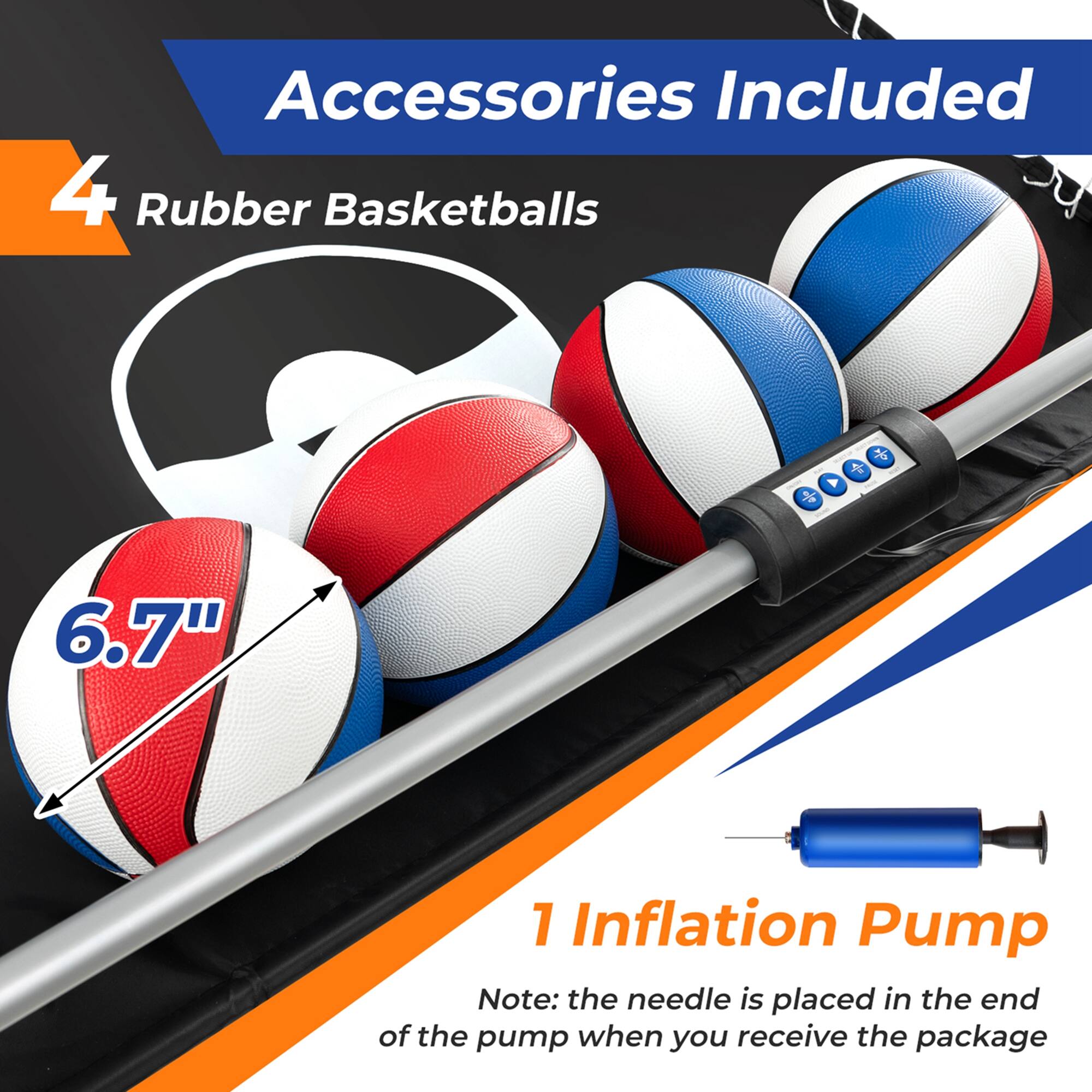Accessories Included: 4 Rubber Basketballs + 1 Inflation Pump (Note: the needle is placed in the end of the pump when you receive the package)