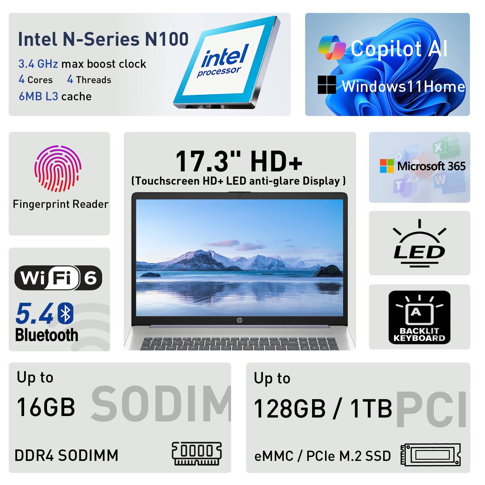 Intel N-Series N100 3.4 GHz max boost clock intel processor 4 Cores 4 Threads 6MB L3 cache Copilot Al Windows 11Home 17.3" HD+ (Touchscreen HD+ LED anti-glare Display) Fingerprint Reader X Microsoft 365 Wi-Fi 6 5.4 Bluetooth LED A BACKLIT KEYBOARD Up to 16GB SODIMM DDR4 128GB / 1TB eMMC / PCle M.2 SSD