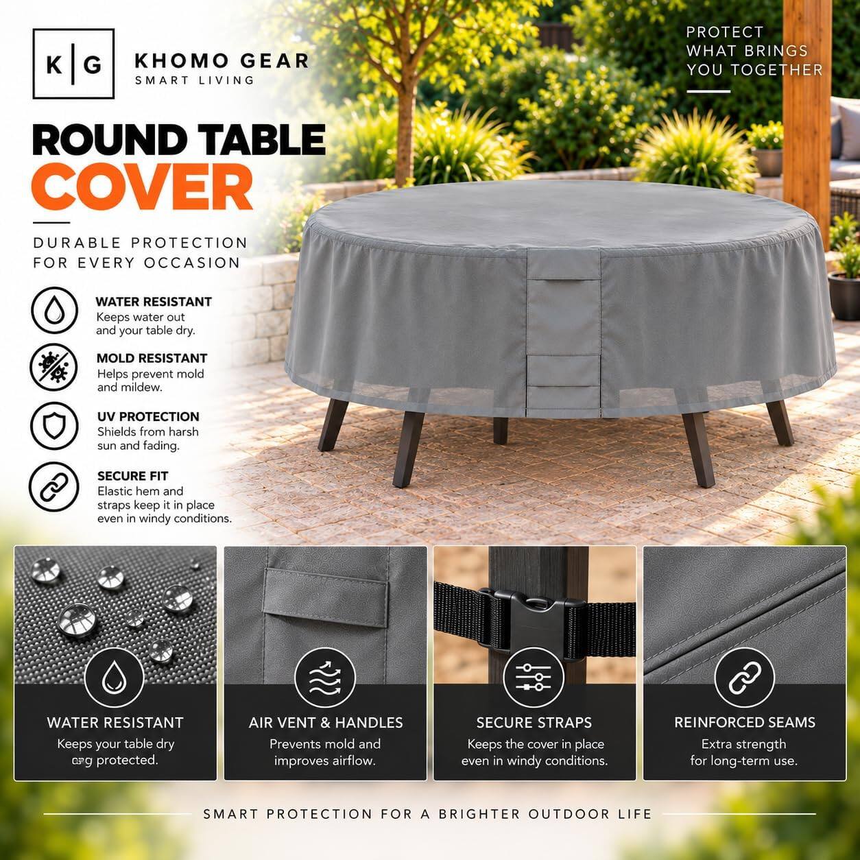 KHOMO GEAR  
SMART LIVING  

PROTECT WHAT BRINGS YOU TOGETHER  

ROUND TABLE COVER  
DURABLE PROTECTION FOR EVERY OCCASION  

- WATER RESISTANT  
  Keeps water out and your table dry.  

- MOLD RESISTANT  
  Helps prevent mold and mildew.  

- UV PROTECTION  
  Shields from harsh sun and fading.  

- SECURE FIT  
  Elastic hem and straps keep it in place even in windy conditions.  

- WATER RESISTANT  
  Keeps your table dry and protected.  

- AIR VENT & HANDLES  
  Prevents mold and improves airflow.  

- SECURE STRAPS  
  Keeps the cover in place even in windy conditions.  

- REINFORCED SEAMS  
  Extra strength for long-term use.  

SMART PROTECTION FOR A BRIGHTER OUTDOOR LIFE
