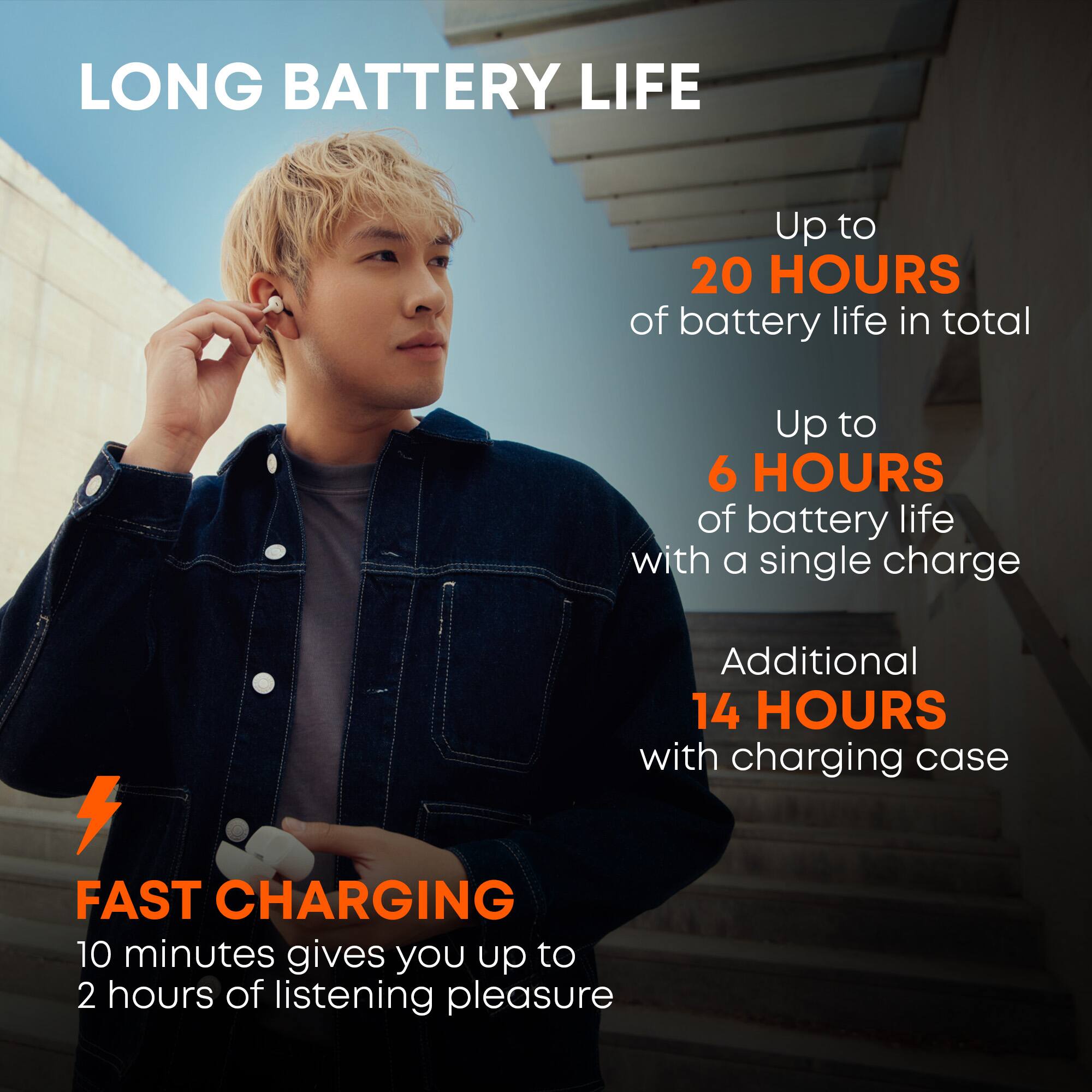 LONG BATTERY LIFE  
Up to 20 HOURS of battery life in total  
Up to 6 HOURS of battery life with a single charge  
Additional 14 HOURS with charging case  

FAST CHARGING  
10 minutes gives you up to 2 hours of listening pleasure