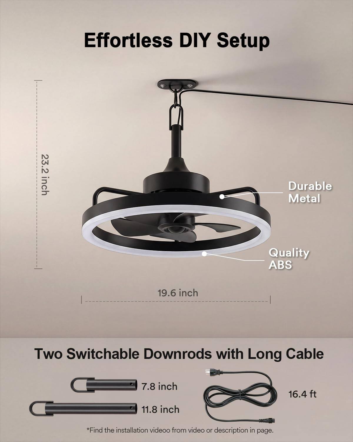 Effortless DIY Setup

23.2 inch Durable Metal Quality ABS

19.6 inch

Two Switchable Downrods with Long Cable

7.8 inch

11.8 inch

16.4 ft

*Find the installation video from video or description in page.