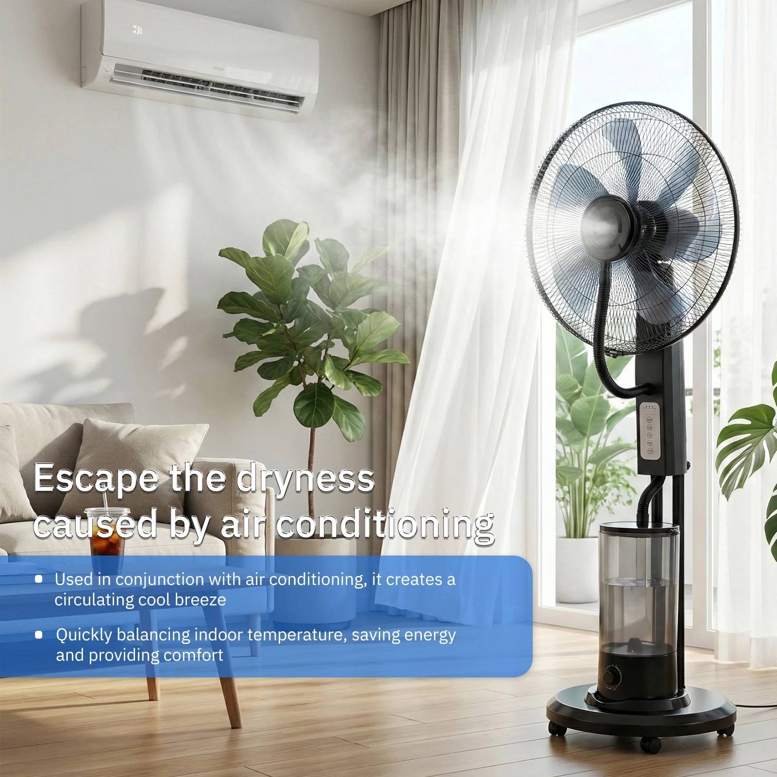 Escape the dryness caused by air conditioning

- Used in conjunction with air conditioning, it creates a circulating cool breeze
- Quickly balancing indoor temperature, saving energy and providing comfort