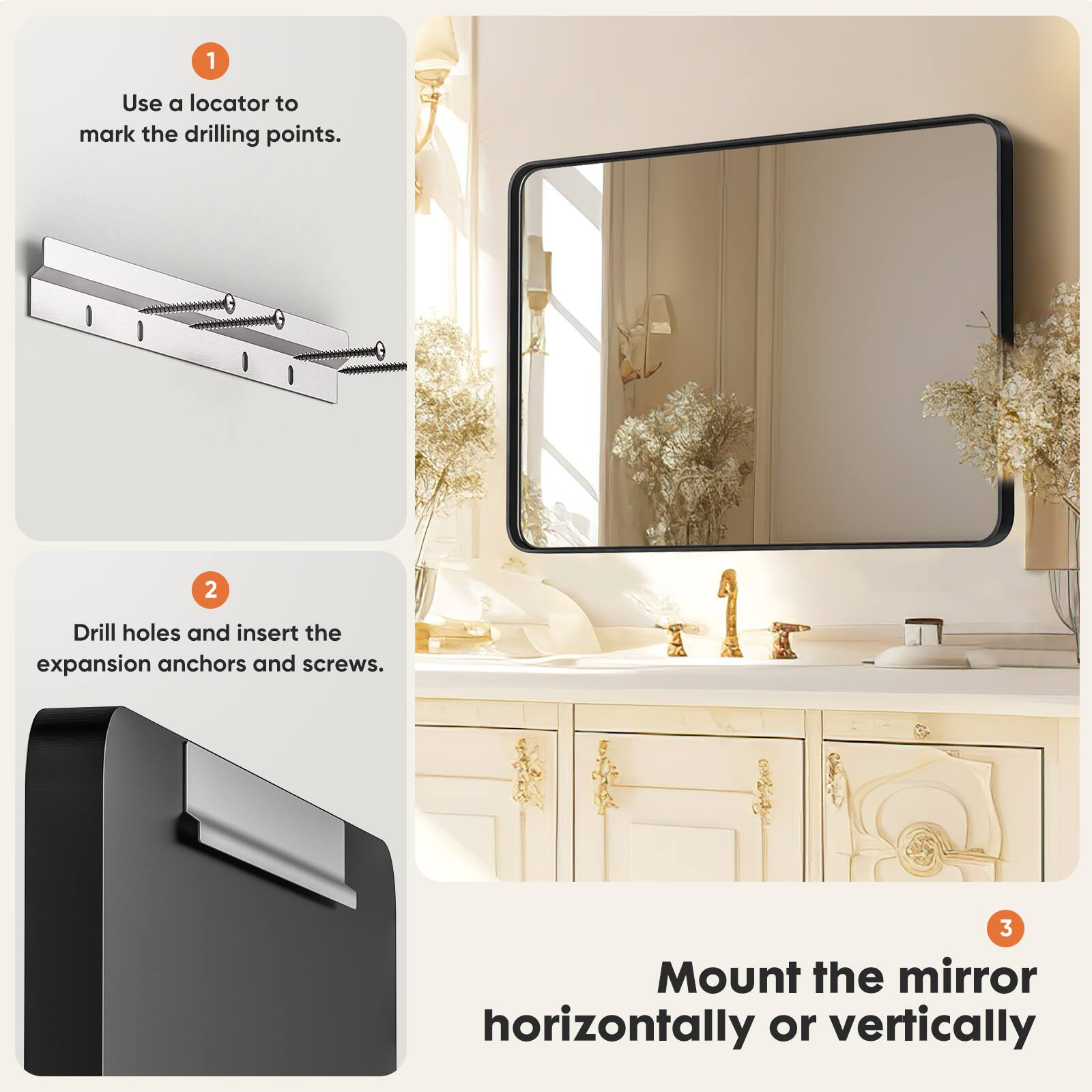 1. Use a locator to mark the drilling points. 2. Drill holes and insert the expansion anchors and screws. 3. Mount the mirror horizontally or vertically.