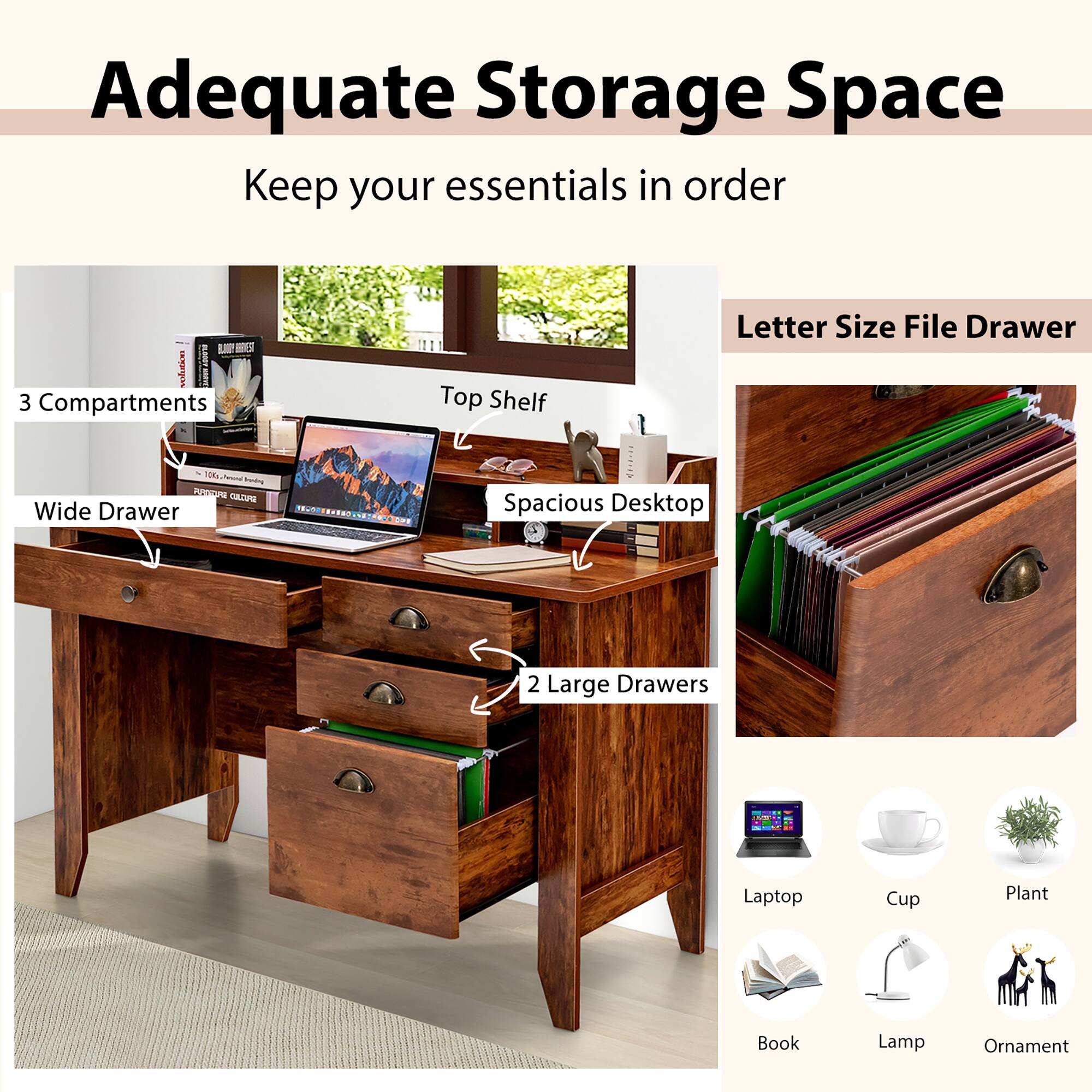 Adequate Storage Space  
Keep your essentials in order

- 3 Compartments
- Top Shelf
- Spacious Desktop
- Wide Drawer
- 2 Large Drawers
- Letter Size File Drawer

Laptop  
Cup  
Plant  
Book  
Lamp  
Ornament