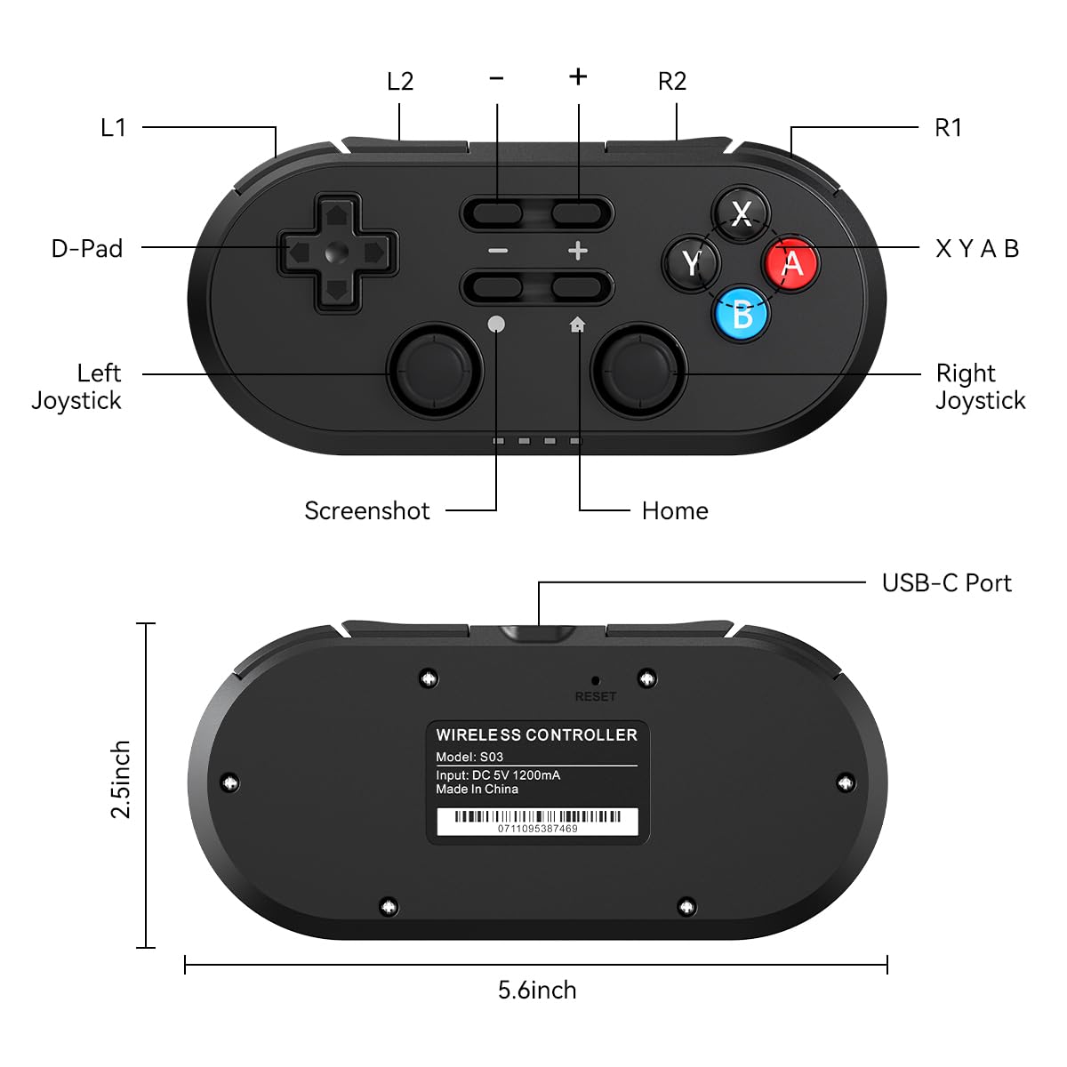 L2 - + R2  
L1 R1  
D-Pad  
Left Joystick  
Right Joystick  
Screenshot  
Home  
USB-C Port  
2.5inch  
RESET  
WIRELESS CONTROLLER  
Model: S03  
Input: DC 5V 1200mA  
Made in China  
07 0711095387469  
5.6inch