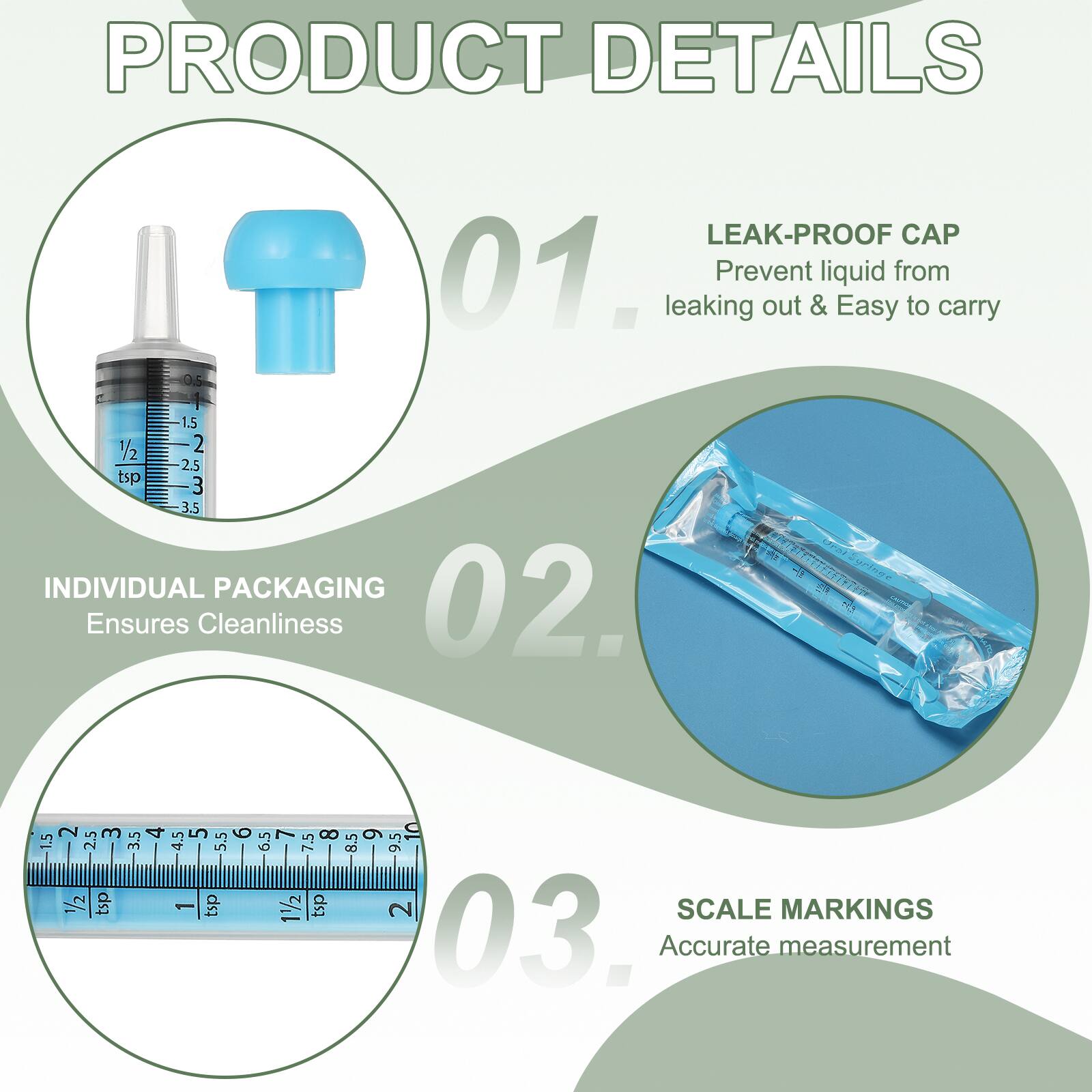 PRODUCT DETAILS

01. LEAK-PROOF CAP
Prevent liquid from leaking out & Easy to carry

02. INDIVIDUAL PACKAGING
Ensures Cleanliness

03. SCALE MARKINGS
Accurate measurement