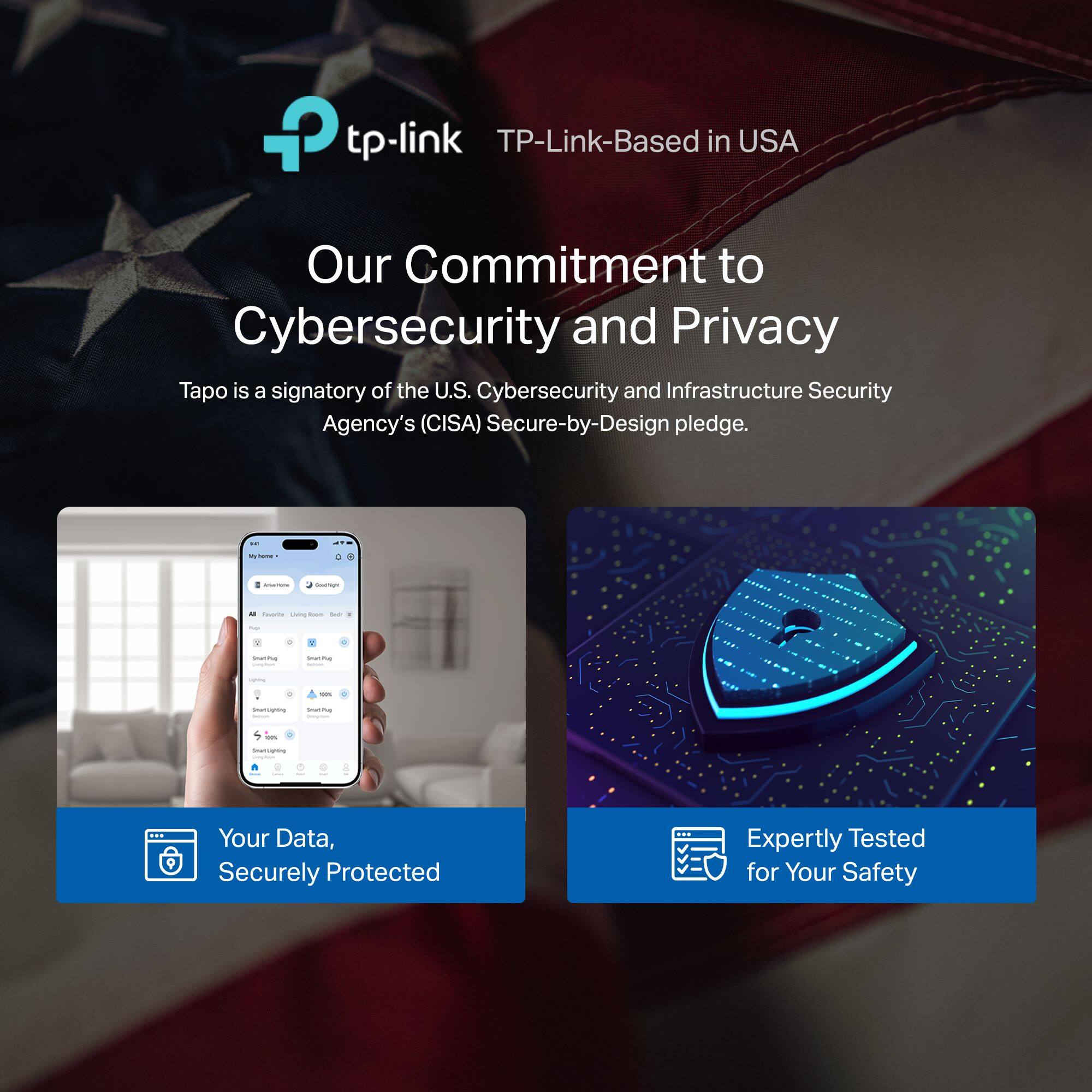 Our Commitment to Cybersecurity and Privacy: Tapo is a signatory of the U.S. Cybersecurity and Infrastructure Security Agency's (CISA) Secure-by-Design pledge. Your Data, Securely Protected: Expertly Tested for Your Safety.