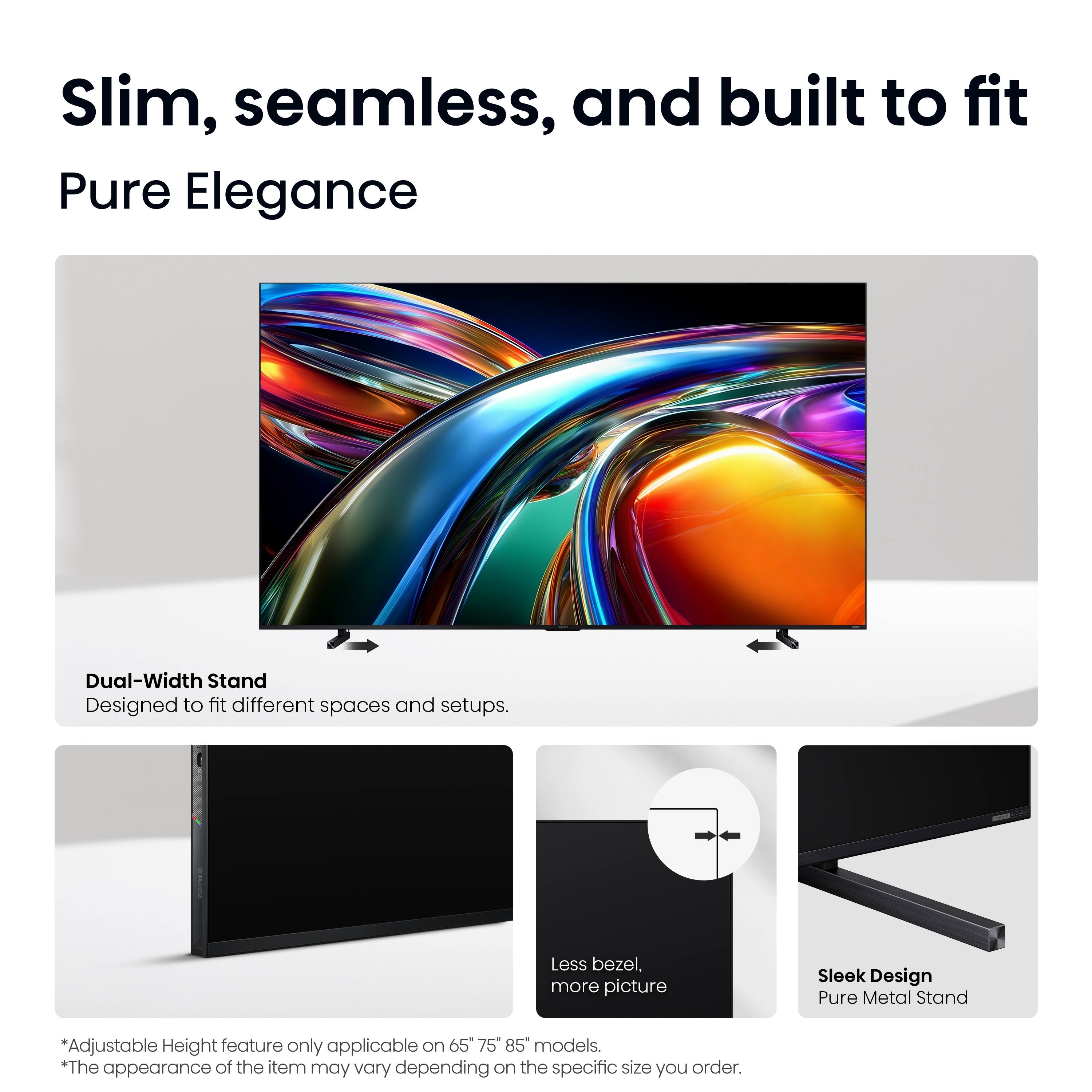 Slim, seamless, and built to fit  
Pure Elegance  

Dual-Width Stand  
Designed to fit different spaces and setups.  

Less bezel, more picture  

Sleek Design  
Pure Metal Stand  

*Adjustable Height feature only applicable on 65", 75", 85" models.  
*The appearance of the item may vary depending on the specific size you order.