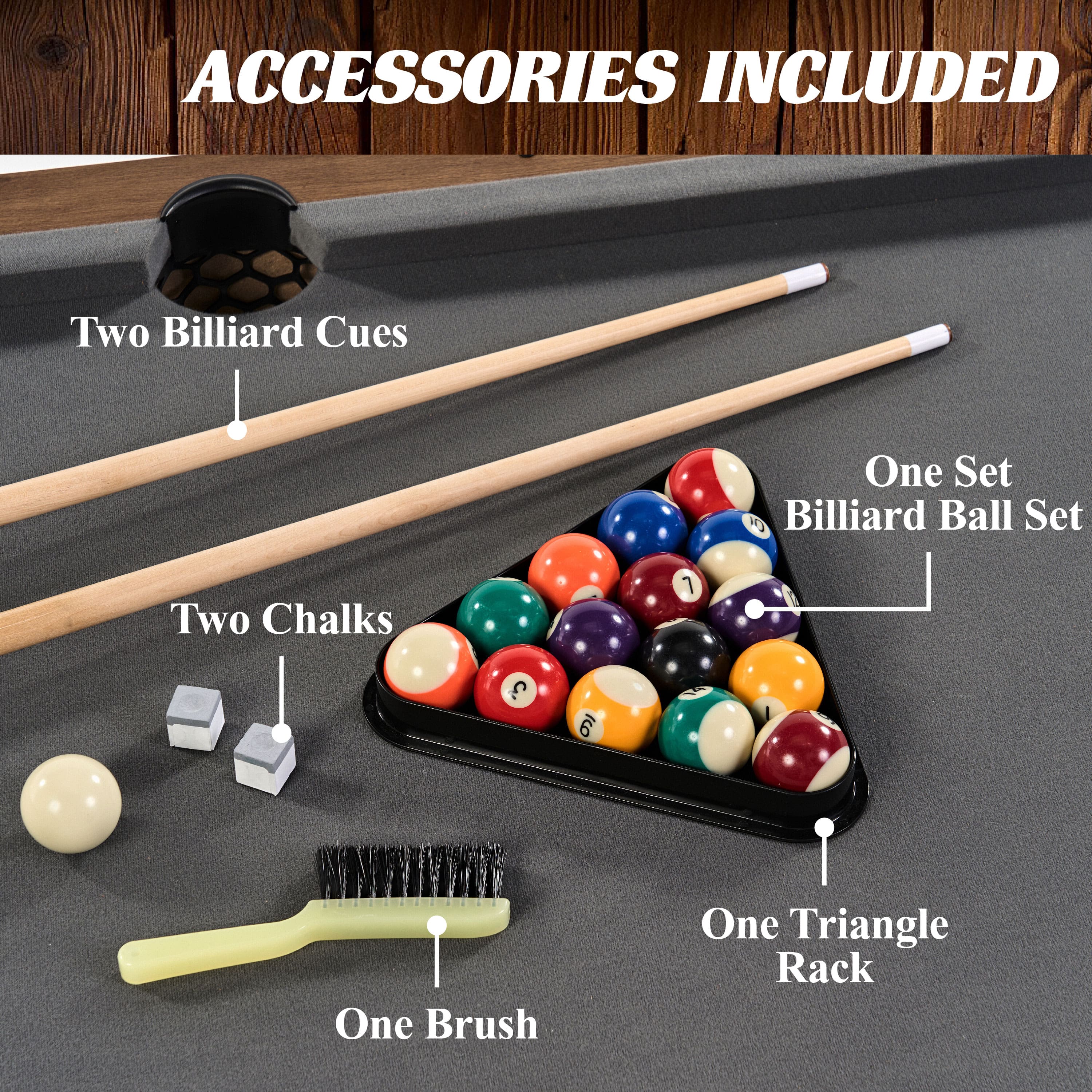 Accessories Included: Two Billiard Cues, One Set of Billiard Balls, Two Chalk, One Brush, One Triangle Rack.