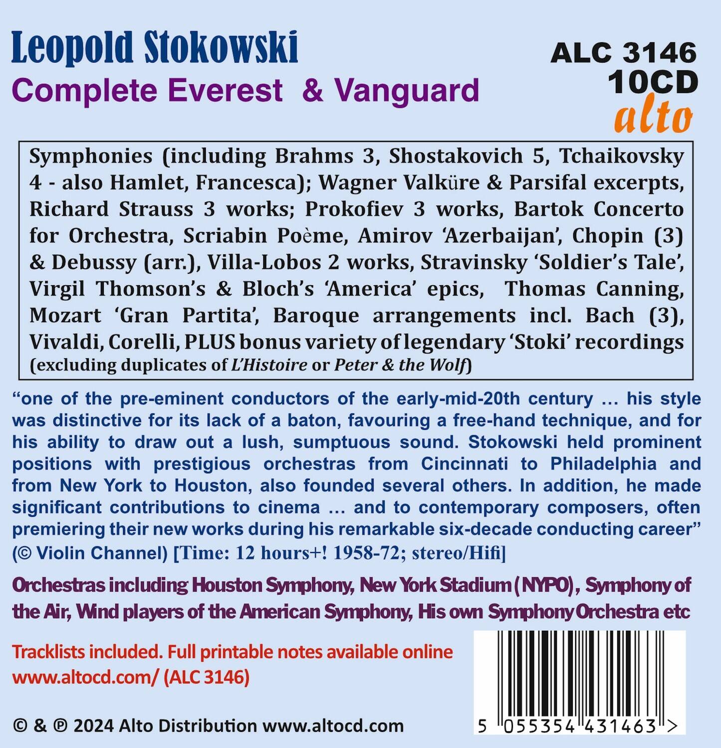 Leopold Stokowski  
Complete Everest & Vanguard  
ALC 3146  
10CD  
alto  

Symphonies (including Brahms 3, Shostakovich 5, Tchaikovsky 4 - also Hamlet, Francesca); Wagner Valküre & Parsifal excerpts, Richard Strauss 3 works; Prokofiev 3 works, Bartók Concerto for Orchestra, Scriabin Poème, Amirov ‘Azerbaijan’, Chopin (3) & Debussy (arr.), Villa-Lobos 2 works, Stravinsky ‘Soldier’s Tale’, Virgil Thomson’s & Bloch’s ‘America’ epics, Thomas Canning, Mozart ‘Gran Partita’, Baroque arrangements incl. Bach (3), Vivaldi, Corelli, PLUS bonus variety of legendary ‘Stoki’ recordings (excluding duplicates of L’Histoire or Peter the Wolf)  

“one of the pre-eminent conductors of the early-mid-20th century ... his style was distinctive for its lack of a baton, favouring a free-hand technique, and for his ability to draw out a lush, sumptuous sound. Stokowski held prominent positions with