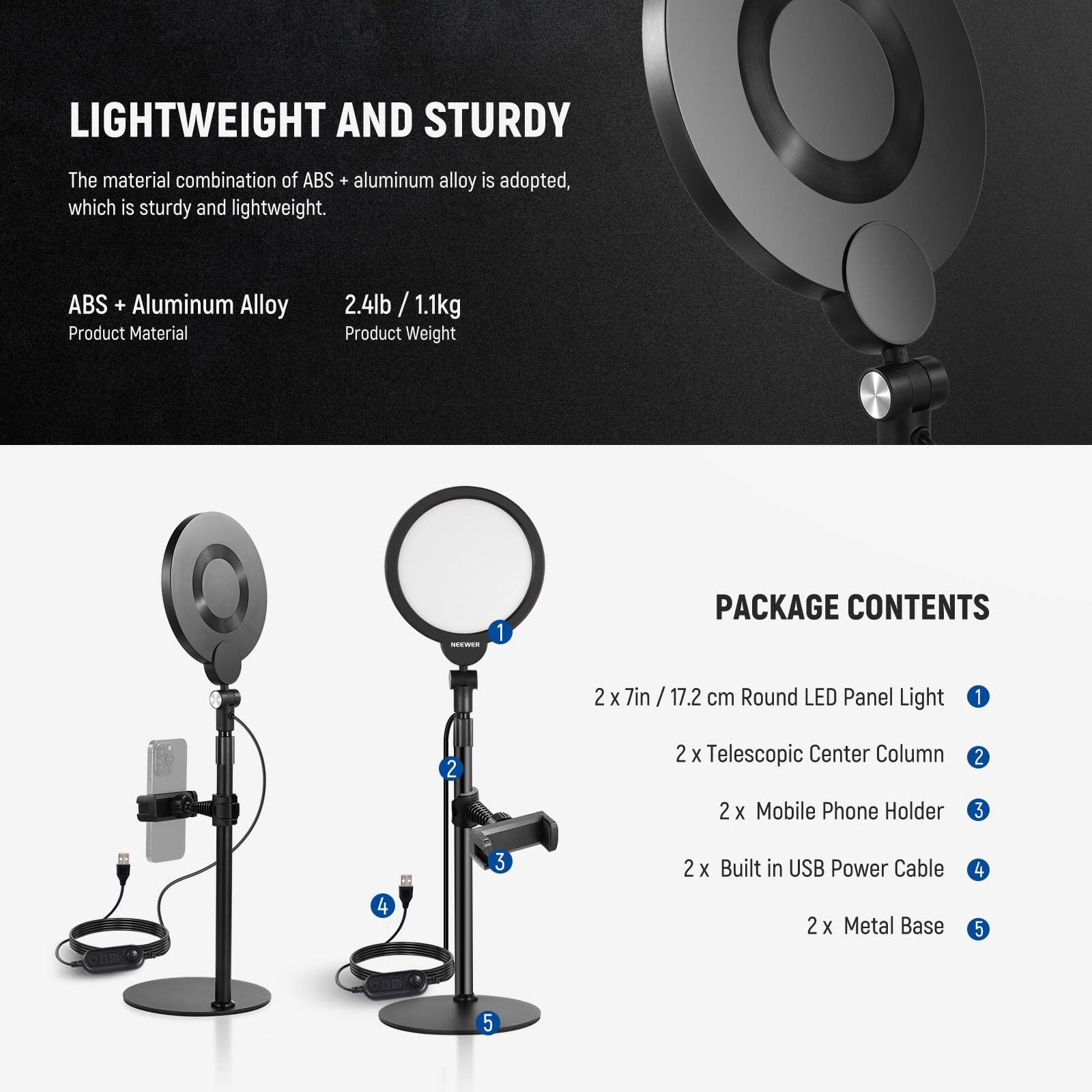 LIGHTWEIGHT AND STURDY  
The material combination of ABS + aluminum alloy is adopted, which is sturdy and lightweight.  

ABS + Aluminum Alloy  
Product Material  
2.4lb / 1.1kg  
Product Weight  

PACKAGE CONTENTS  
2 x 7in / 17.2 cm Round LED Panel Light  
2 x Telescopic Center Column  
2 x Mobile Phone Holder  
2 x Built in USB Power Cable  
2 x Metal Base