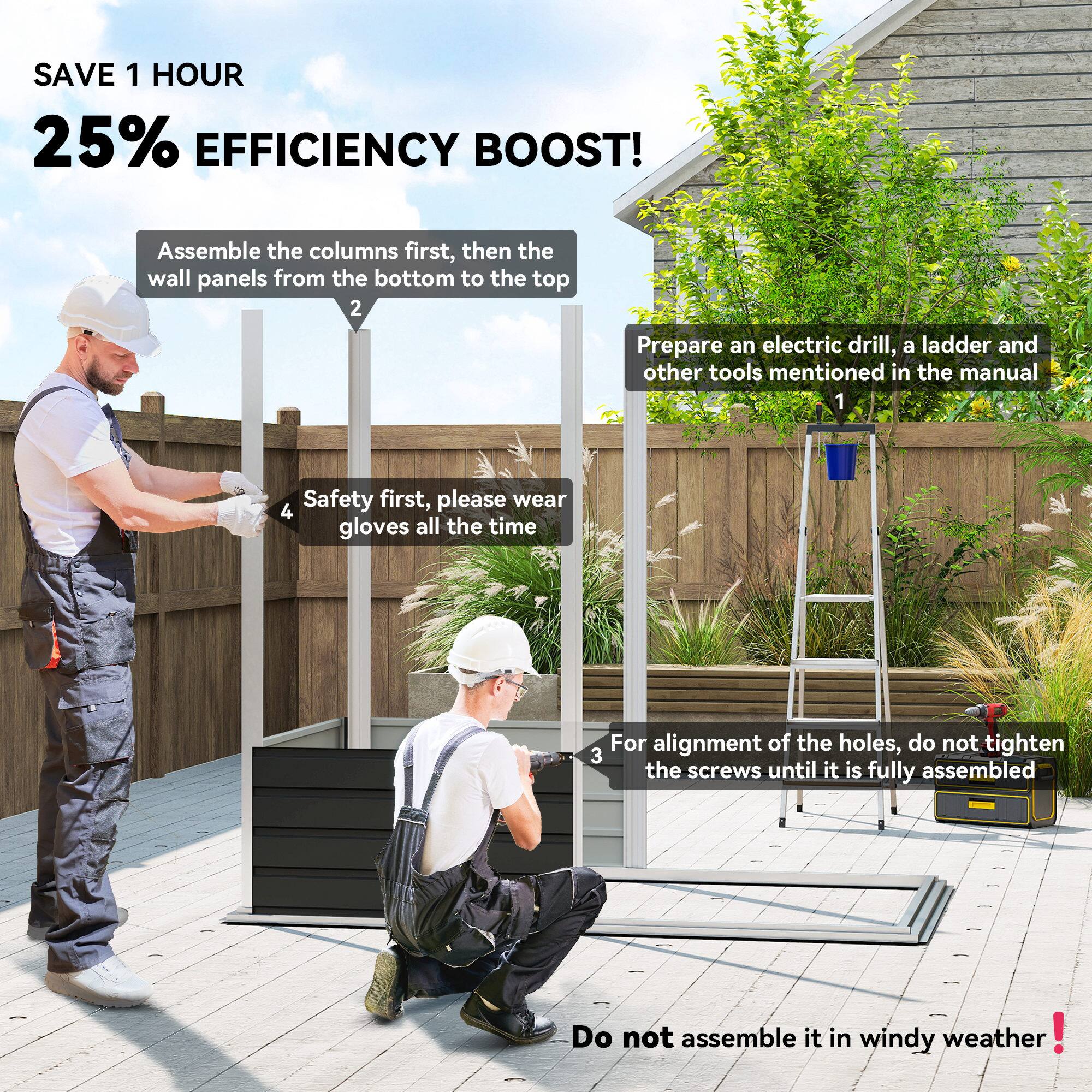 SAVE 1 HOUR  
25% EFFICIENCY BOOST!

1. Prepare an electric drill, a ladder, and other tools mentioned in the manual.
2. Assemble the columns first, then the wall panels from the bottom to the top.
3. For alignment of the holes, do not tighten the screws until it is fully assembled.
4. Safety first, please wear gloves all the time.
5. Do not assemble it in windy weather!