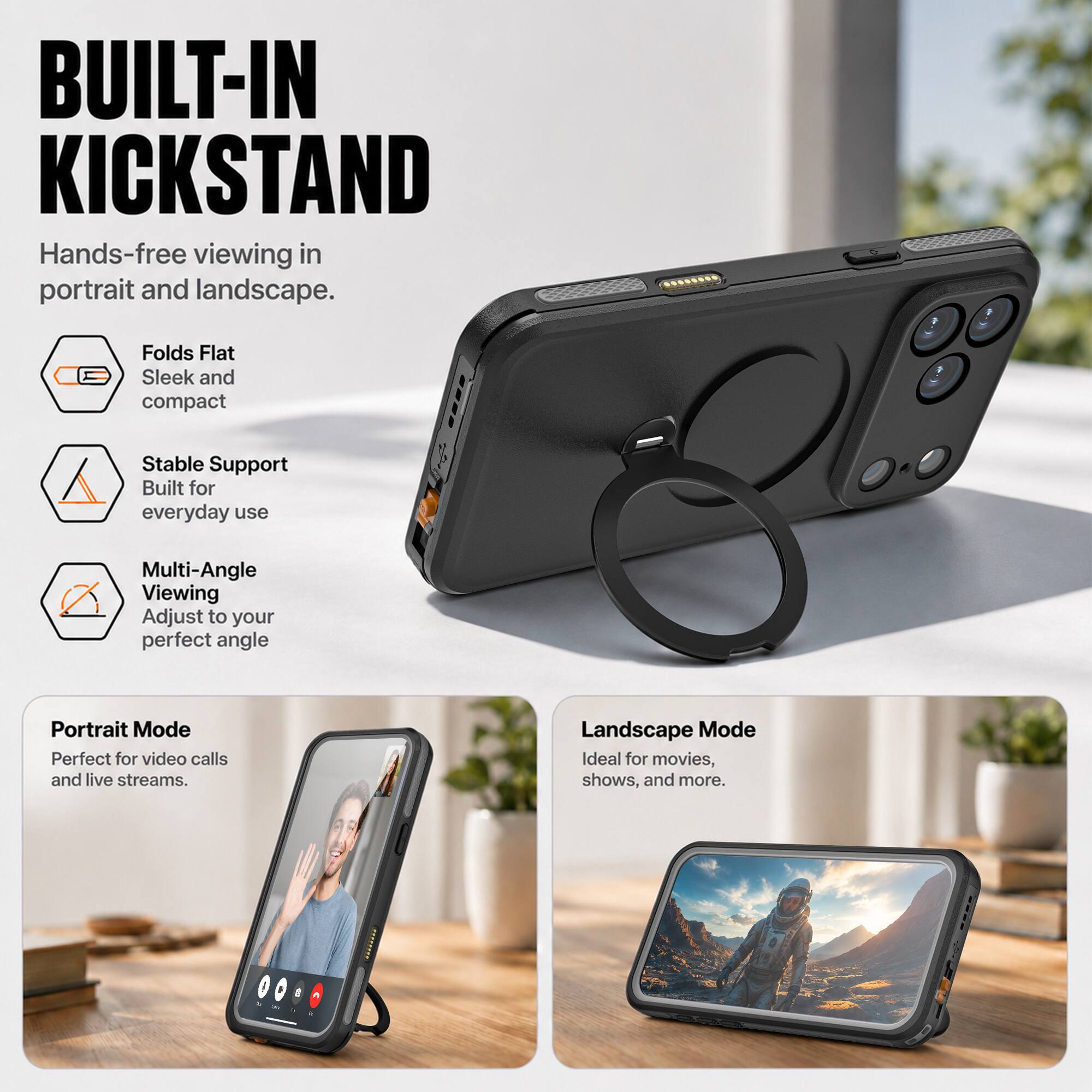 BUILT-IN KICKSTAND  
Hands-free viewing in portrait and landscape.  

Folds Flat  
Sleek and compact  

Stable Support  
Built for everyday use  

Multi-Angle Viewing  
Adjust to your perfect angle  

Portrait Mode  
Perfect for video calls and live streams.  

Landscape Mode  
Ideal for movies, shows, and more.