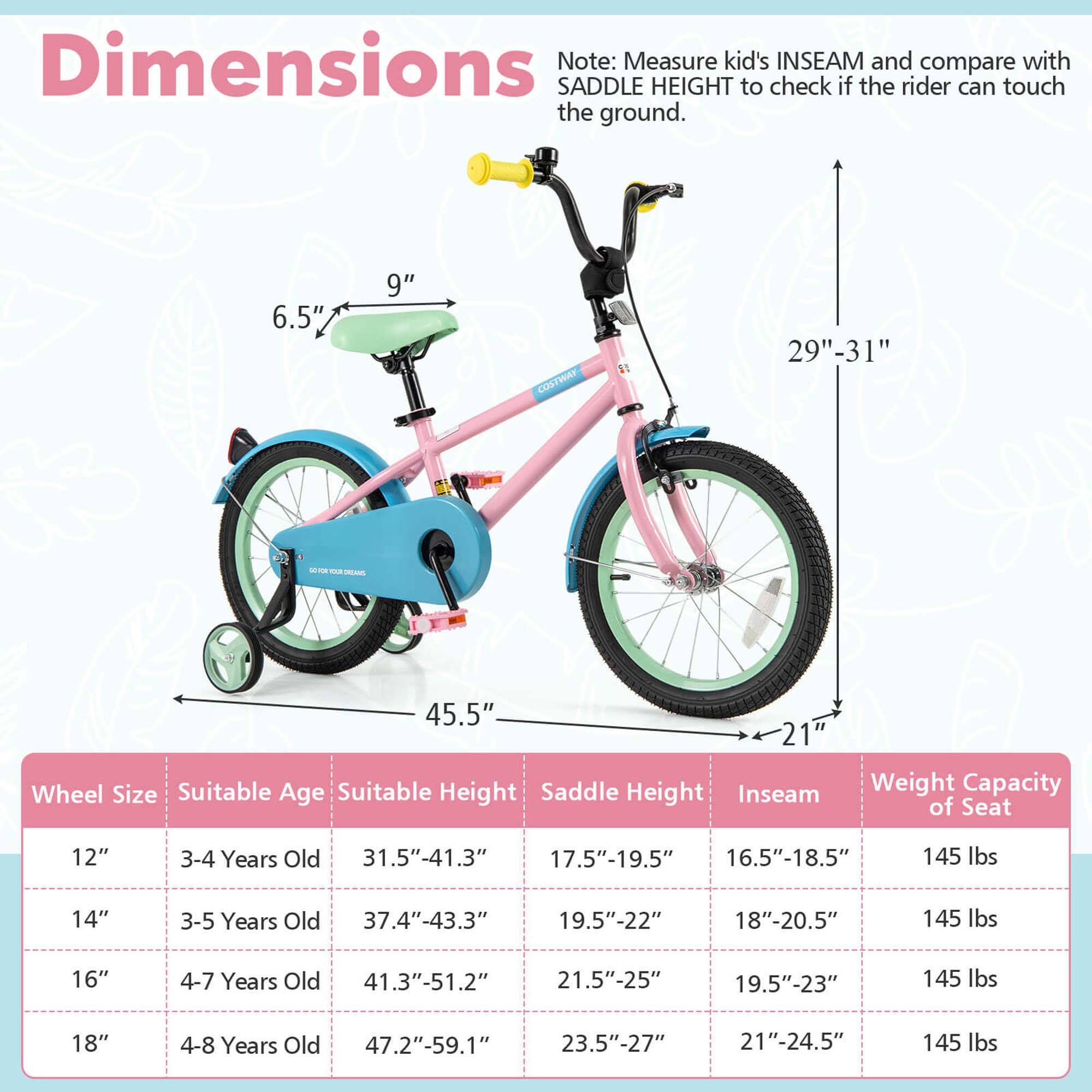 **Dimensions**

Note: Measure kid's INSEAM and compare with SADDLE HEIGHT to check if the rider can touch the ground.

- 6.5" (seat height)
- 9" (seat width)
- 29"-31" (frame height)
- 45.5" (length)
- 21" (wheel width)

**Wheel Size | Suitable Age | Suitable Height | Saddle Height | Inseam | Weight Capacity of Seat**

- 12" | 3-4 Years Old | 31.5"-41.3" | 17.5"-19.5" | 16.5"-18.5" | 145 lbs
- 14" | 3-5 Years Old | 37.4"-43.3" | 19.5"-22" | 18"-20.5" | 145 lbs
- 16" | 4-7 Years Old | 41.3"-51.2" | 21.5"-25" | 19.5"-23" | 145 lbs