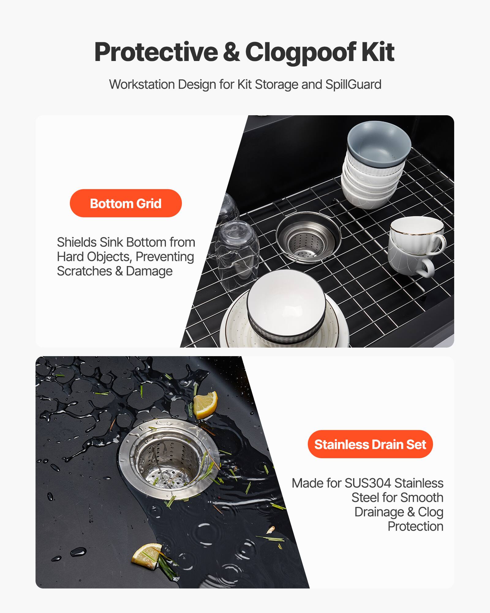 Protective & Clogproof Kit  
Workstation Design for Kit Storage and SpillGuard  

Bottom Grid  
Shields Sink Bottom from Hard Objects, Preventing Scratches & Damage  

Stainless Drain Set  
Made for SUS304 Stainless Steel for Smooth Drainage & Clog Protection